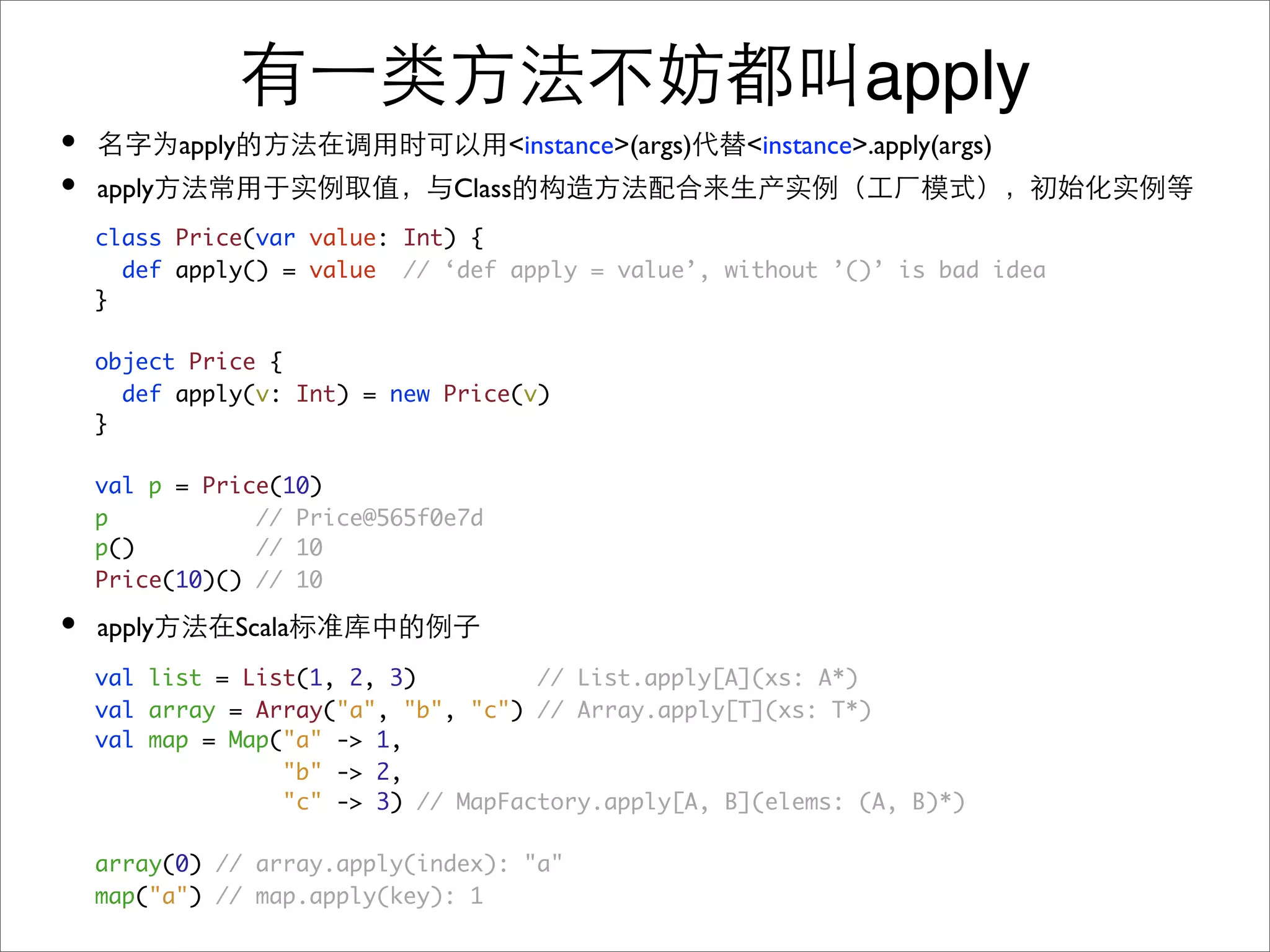 apply
•           apply                   <instance>(args)   <instance>.apply(args)
•   apply                     Class
    class Price(var value: Int) {
      def apply() = value // ‘def apply = value’, without ’()’ is bad idea
    }

    object Price {
      def apply(v: Int) = new Price(v)
    }

    val p = Price(10)
    p           // Price@565f0e7d
    p()         // 10
    Price(10)() // 10

•   apply       Scala
    val list = List(1, 2, 3)         // List.apply[A](xs: A*)
    val array = Array("a", "b", "c") // Array.apply[T](xs: T*)
    val map = Map("a" -> 1,
                  "b" -> 2,
                  "c" -> 3) // MapFactory.apply[A, B](elems: (A, B)*)

    array(0) // array.apply(index): "a"
    map("a") // map.apply(key): 1
 