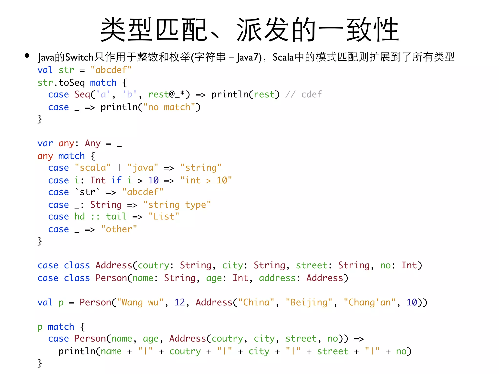 •   Java Switch                  (          Java7) Scala
    val str = "abcdef"
    str.toSeq match {
      case Seq('a', 'b', rest@_*) => println(rest) // cdef
      case _ => println("no match")
    }

    var any: Any = _
    any match {
      case "scala" | "java" => "string"
      case i: Int if i > 10 => "int > 10"
      case `str` => "abcdef"
      case _: String => "string type"
      case hd :: tail => "List"
      case _ => "other"
    }

    case class Address(coutry: String, city: String, street: String, no: Int)
    case class Person(name: String, age: Int, address: Address)

    val p = Person("Wang wu", 12, Address("China", "Beijing", "Chang'an", 10))

    p match {
      case Person(name, age, Address(coutry, city, street, no)) =>
        println(name + "|" + coutry + "|" + city + "|" + street + "|" + no)
    }
 