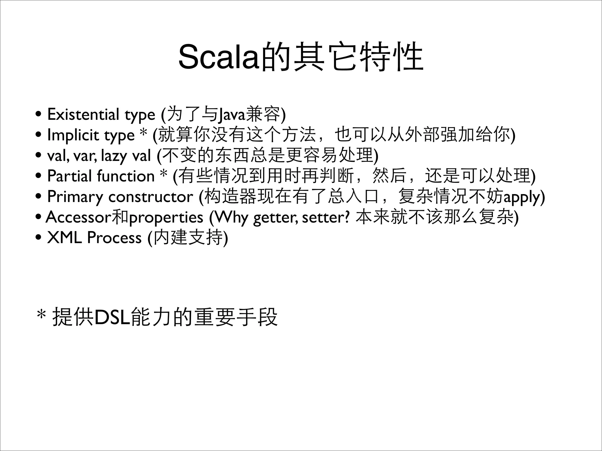 Scala
• Existential type (    Java   )
• Implicit type * (                              )
• val, var, lazy val (                       )
• Partial function * (                               )
• Primary constructor (                          apply)
• Accessor properties (Why getter, setter?        )
• XML Process (          )



*      DSL
 