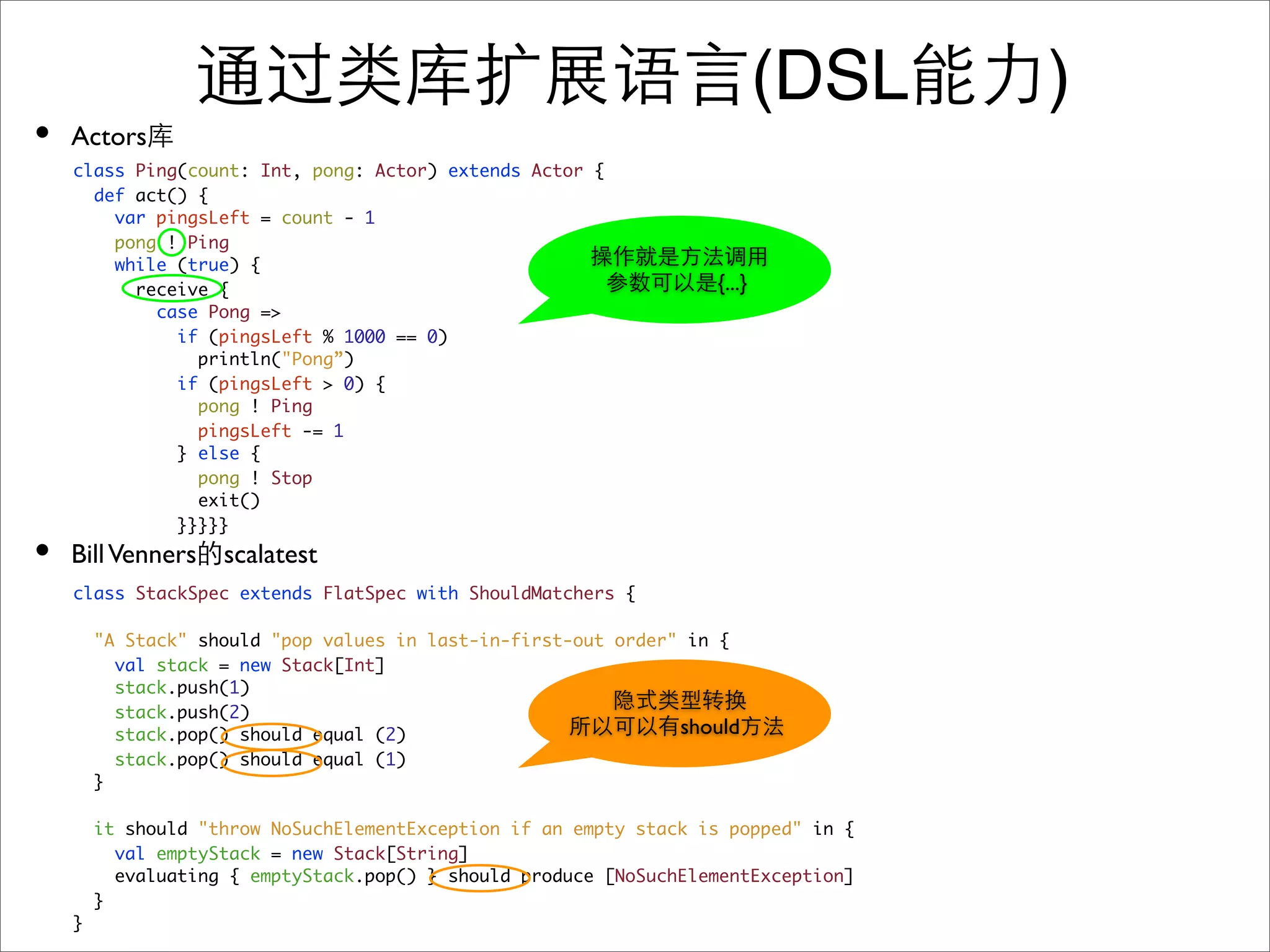 (DSL     )
•   Actors
    class Ping(count: Int, pong: Actor) extends Actor {
      def act() {
        var pingsLeft = count - 1
        pong ! Ping
        while (true) {
          receive {                                                {...}
            case Pong =>
              if (pingsLeft % 1000 == 0)
                println("Pong”)
              if (pingsLeft > 0) {
                pong ! Ping
                pingsLeft -= 1
              } else {
                pong ! Stop
                exit()
              }}}}}
•   Bill Venners scalatest
    class StackSpec extends FlatSpec with ShouldMatchers {

        "A Stack" should "pop values in last-in-first-out order" in {
          val stack = new Stack[Int]
          stack.push(1)
          stack.push(2)
          stack.pop() should equal (2)                          should
          stack.pop() should equal (1)
        }

        it should "throw NoSuchElementException if an empty stack is popped" in {
          val emptyStack = new Stack[String]
          evaluating { emptyStack.pop() } should produce [NoSuchElementException]
        }
    }
 