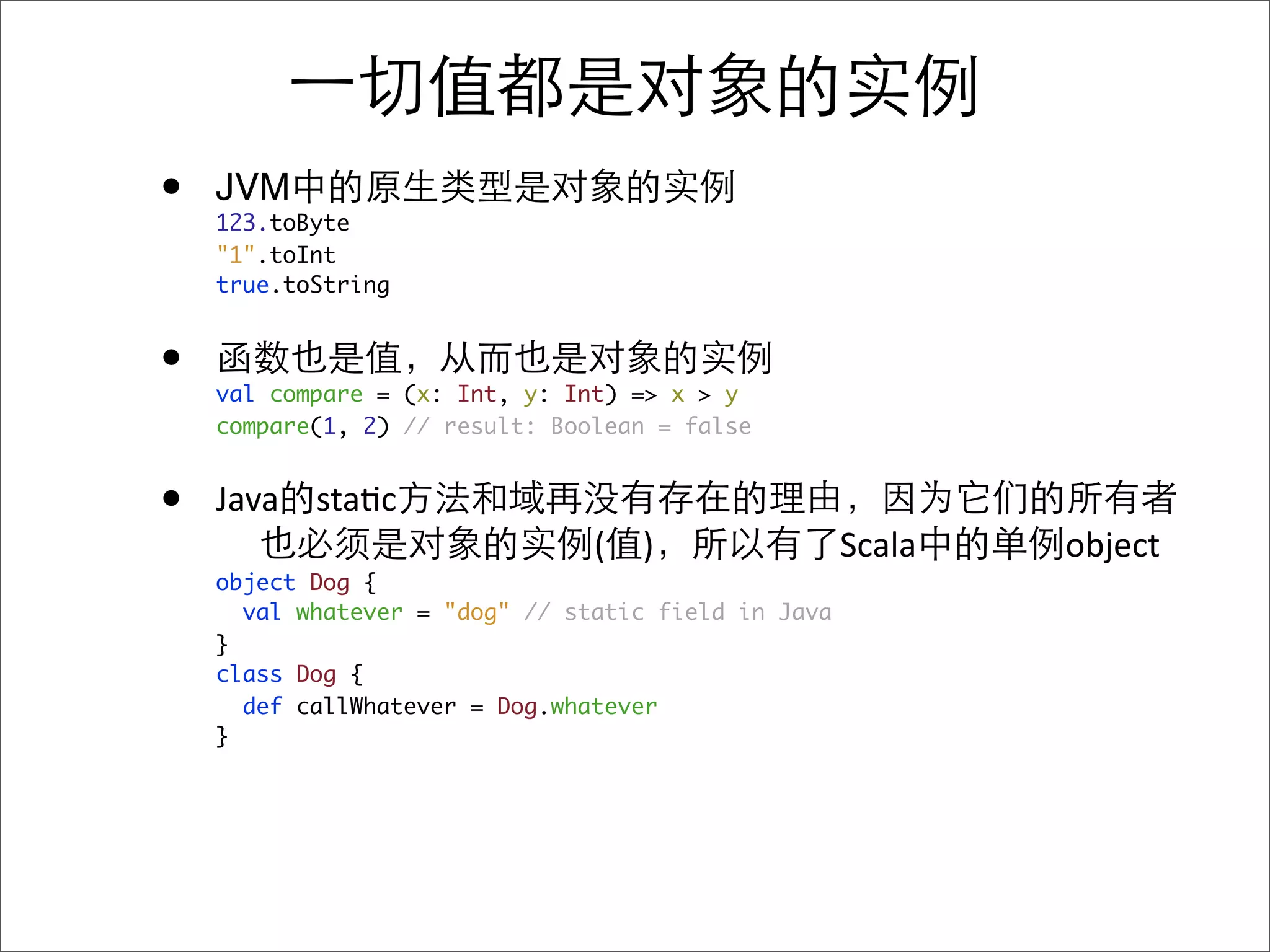 •   JVM
    123.toByte
    "1".toInt
    true.toString


•   val compare = (x: Int, y: Int) => x > y
    compare(1, 2) // result: Boolean = false


•   Java sta&c
                                (   )                Scala   object
    object Dog {
      val whatever = "dog" // static field in Java
    }
    class Dog {
      def callWhatever = Dog.whatever
    }
 