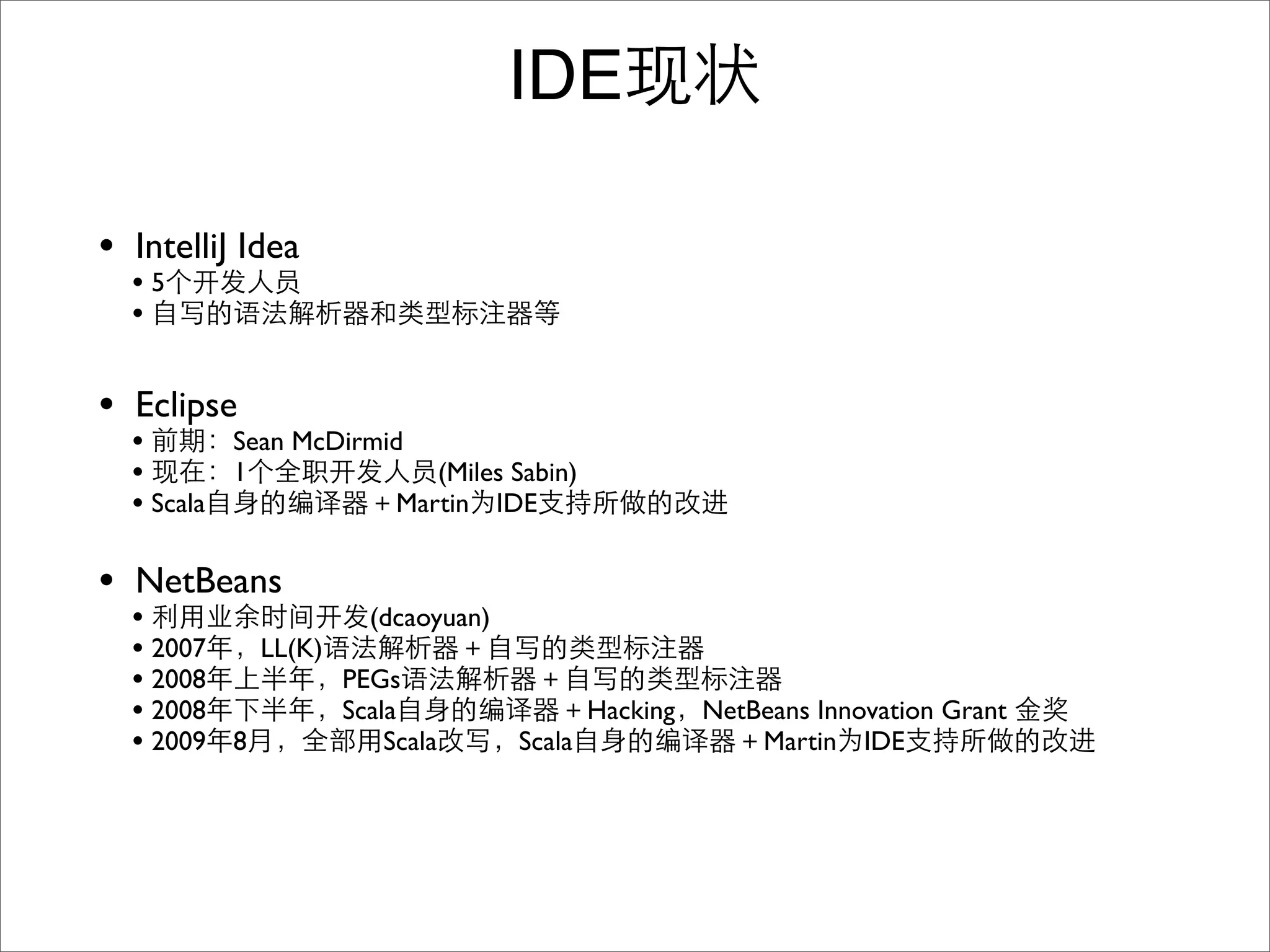 IDE

• IntelliJ Idea
  •5
  •

• Eclipse
  •       Sean McDirmid
  •       1              (Miles Sabin)
  • Scala             Martin IDE


• NetBeans
  •                (dcaoyuan)
  • 2007   LL(K)
  • 2008         PEGs
  • 2008         Scala              Hacking NetBeans Innovation Grant
  • 2009 8           Scala    Scala             Martin IDE
 