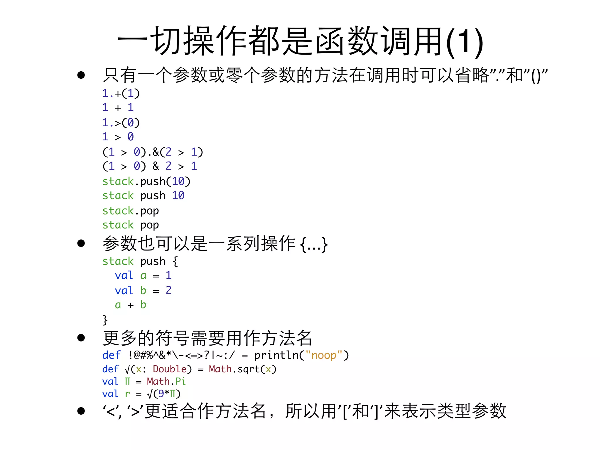 (1)
•   1.+(1)
                                                              ”.” ”()”
    1 + 1
    1.>(0)
    1 > 0
    (1 > 0).&(2 > 1)
    (1 > 0) & 2 > 1
    stack.push(10)
    stack push 10
    stack.pop
    stack pop

•   stack   push {
                                      {...}
      val   a = 1
      val   b = 2
      a +   b
    }

•   def !@#%^&*-<=>?|~:/ = println("noop")
    def √(x: Double) = Math.sqrt(x)
    val Π = Math.Pi
    val r = √(9*Π)

•   ‘<’, ‘>’                                  ’[’ ‘]’
 