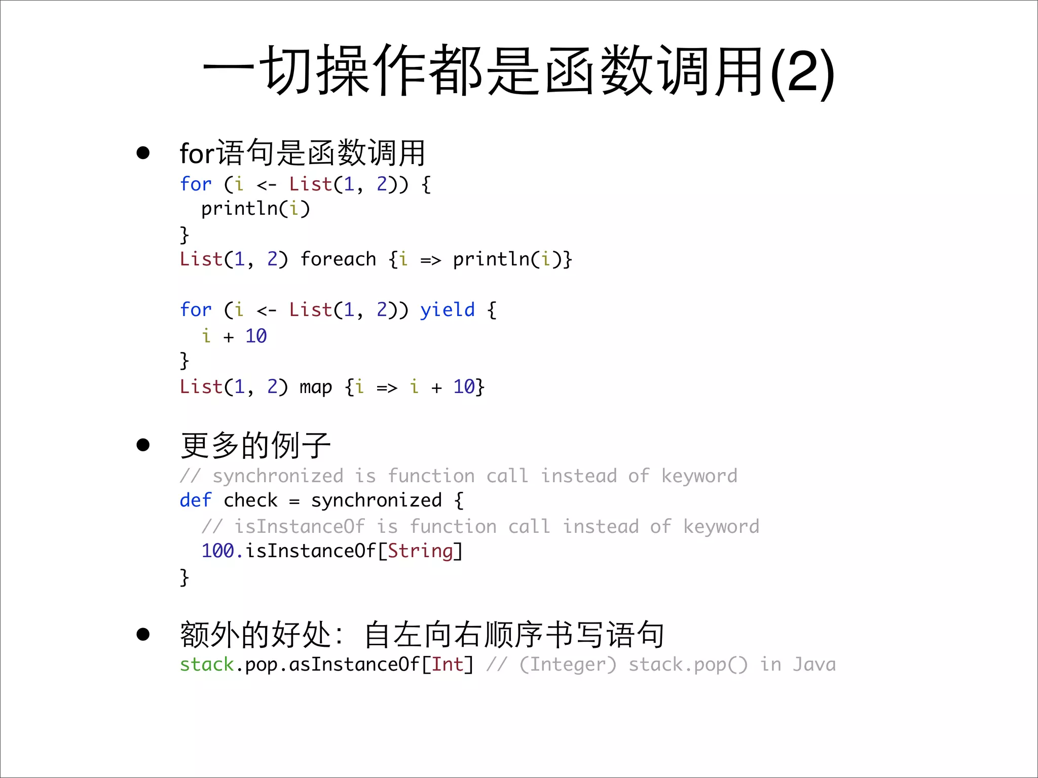 (2)
•   for
    for (i <- List(1, 2)) {
      println(i)
    }
    List(1, 2) foreach {i => println(i)}

    for (i <- List(1, 2)) yield {
      i + 10
    }
    List(1, 2) map {i => i + 10}


•   // synchronized is function call instead of keyword
    def check = synchronized {
      // isInstanceOf is function call instead of keyword
      100.isInstanceOf[String]
    }


•   stack.pop.asInstanceOf[Int] // (Integer) stack.pop() in Java
 