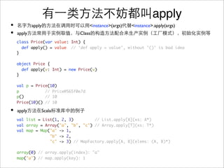 apply
•           apply                   <instance>(args)   <instance>.apply(args)
•   apply                     Class
    class Price(var value: Int) {
      def apply() = value // ‘def apply = value’, without ’()’ is bad idea
    }

    object Price {
      def apply(v: Int) = new Price(v)
    }

    val p = Price(10)
    p           // Price@565f0e7d
    p()         // 10
    Price(10)() // 10

•   apply       Scala
    val list = List(1, 2, 3)         // List.apply[A](xs: A*)
    val array = Array("a", "b", "c") // Array.apply[T](xs: T*)
    val map = Map("a" -> 1,
                  "b" -> 2,
                  "c" -> 3) // MapFactory.apply[A, B](elems: (A, B)*)

    array(0) // array.apply(index): "a"
    map("a") // map.apply(key): 1
 