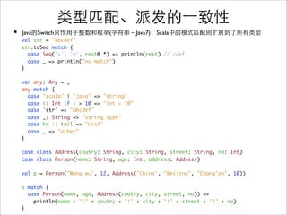 •   Java Switch                  (          Java7) Scala
    val str = "abcdef"
    str.toSeq match {
      case Seq('a', 'b', rest@_*) => println(rest) // cdef
      case _ => println("no match")
    }

    var any: Any = _
    any match {
      case "scala" | "java" => "string"
      case i: Int if i > 10 => "int > 10"
      case `str` => "abcdef"
      case _: String => "string type"
      case hd :: tail => "List"
      case _ => "other"
    }

    case class Address(coutry: String, city: String, street: String, no: Int)
    case class Person(name: String, age: Int, address: Address)

    val p = Person("Wang wu", 12, Address("China", "Beijing", "Chang'an", 10))

    p match {
      case Person(name, age, Address(coutry, city, street, no)) =>
        println(name + "|" + coutry + "|" + city + "|" + street + "|" + no)
    }
 