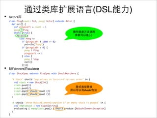 (DSL     )
•   Actors
    class Ping(count: Int, pong: Actor) extends Actor {
      def act() {
        var pingsLeft = count - 1
        pong ! Ping
        while (true) {
          receive {                                                {...}
            case Pong =>
              if (pingsLeft % 1000 == 0)
                println("Pong”)
              if (pingsLeft > 0) {
                pong ! Ping
                pingsLeft -= 1
              } else {
                pong ! Stop
                exit()
              }}}}}
•   Bill Venners scalatest
    class StackSpec extends FlatSpec with ShouldMatchers {

        "A Stack" should "pop values in last-in-first-out order" in {
          val stack = new Stack[Int]
          stack.push(1)
          stack.push(2)
          stack.pop() should equal (2)                          should
          stack.pop() should equal (1)
        }

        it should "throw NoSuchElementException if an empty stack is popped" in {
          val emptyStack = new Stack[String]
          evaluating { emptyStack.pop() } should produce [NoSuchElementException]
        }
    }
 