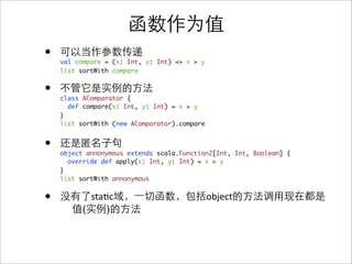 •   val compare = (x: Int, y: Int) => x > y
    list sortWith compare


•   class AComparator {
      def compare(x: Int, y: Int) = x > y
    }
    list sortWith (new AComparator).compare


•   object annonymous extends scala.Function2[Int, Int, Boolean] {
      override def apply(x: Int, y: Int) = x > y
    }
    list sortWith annonymous


•           sta&c                             object
          (     )
 