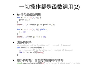 (2)
•   for
    for (i <- List(1, 2)) {
      println(i)
    }
    List(1, 2) foreach {i => println(i)}

    for (i <- List(1, 2)) yield {
      i + 10
    }
    List(1, 2) map {i => i + 10}


•   // synchronized is function call instead of keyword
    def check = synchronized {
      // isInstanceOf is function call instead of keyword
      100.isInstanceOf[String]
    }


•   stack.pop.asInstanceOf[Int] // (Integer) stack.pop() in Java
 