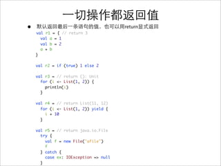 •                                      return
    val r1 = { // return 3
      val a = 1
      val b = 2
      a + b
    }

    val r2 = if (true) 1 else 2

    val r3 = // return (): Unit
      for (i <- List(1, 2)) {
        println(i)
      }

    val r4 = // return List(11, 12)
      for (i <- List(1, 2)) yield {
        i + 10
      }

    val r5 = // return java.io.File
      try {
        val f = new File("afile")
        f
      } catch {
        case ex: IOException => null
      }
 
