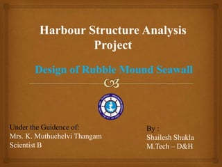 Design of Rubble Mound Seawall
Harbour Structure Analysis
Project
By :
Shailesh Shukla
M.Tech – D&H
Under the Guidance of :
Mrs. K. Muthuchelvi Thangam,
Scientist B, IMU
 