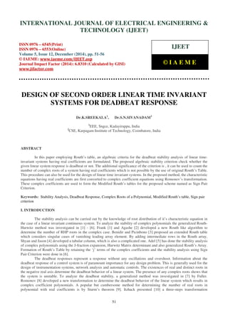 Proceedings of the International Conference on Emerging Trends in Engineering and Management (ICETEM14)
30-31, December, 2014, Ernakulam, India
51
DESIGN OF SECOND ORDER LINEAR TIME INVARIANT
SYSTEMS FOR DEADBEAT RESPONSE
Dr.K.SREEKALA1
, Dr.S.N.SIVANADAM2
1
EEE, Sngce, Kadayiruppu, India
2
CSE, Karpagam Institute of Technology, Coimbatore, India
ABSTRACT
In this paper employing Routh’s table, an algebraic criteria for the deadbeat stability analysis of linear time-
invariant systems having real coefficients are formulated. The proposed algebraic stability criterion check whether the
given linear system response is deadbeat or not. The additional significance of the criterion is , it can be used to count the
number of complex roots of a system having real coefficients which is not possible by the use of original Routh’s Table.
This procedure can also be used for the design of linear time invariant systems. In the proposed method, the characteristic
equations having real coefficients are first converted to complex coefficient equations using Romonov’s transformation.
These complex coefficients are used to form the Modified Routh’s tables for the proposed scheme named as Sign Pair
Criterion.
Keywords: Stability Analysis, Deadbeat Response, Complex Roots of a Polynomial, Modified Routh’s table, Sign pair
criterion
I. INTRODUCTION
The stability analysis can be carried out by the knowledge of root distribution of it’s characteristic equation in
the case of a linear invariant continuous system. To analyze the stability of complex polynomials the generalized Routh-
Hurwitz method was investigated in [1] - [6]. Frank [1] and Agashe [2] developed a new Routh like algorithm to
determine the number of RHP roots in the complex case. Benidir and Picinbono [3] proposed an extended Routh table
which considers singular cases of vanishing leading array element. By adding intermediate rows in the Routh array,
Shyan and Jason [4] developed a tabular column, which is also a complicated one. Adel [5] has done the stability analysis
of complex polynomials using the J-fraction expansion, Hurwitz Matrix determinant and also generalized Routh’s Array.
Formation of Routh’s Table by retaining the ‘j’ terms of the complex coefficients and the stability analysis using Sign
Pair Criterion were done in [6].
The deadbeat responses represent a response without any oscillations and overshoot. Information about the
deadbeat response of a control system is of paramount importance for any design problem. This is generally used for the
design of instrumentation systems, network analysis and automatic controls. The existences of real and distinct roots in
the negative real axis determine the deadbeat behavior of a linear system. The presence of any complex roots shows that
the system is unstable. To analyze the deadbeat stability, a generalized method was investigated in [7] by Fuller.
Romonov [8] developed a new transformation to determine the deadbeat behavior of the linear system which results in
complex coefficient polynomials. A popular but cumbersome method for determining the number of real roots in
polynomial with real coefficients is by Sturm’s theorem [9]. Itzhack presented [10] a three-steps transformation
INTERNATIONAL JOURNAL OF ELECTRICAL ENGINEERING &
TECHNOLOGY (IJEET)
ISSN 0976 – 6545(Print)
ISSN 0976 – 6553(Online)
Volume 5, Issue 12, December (2014), pp. 51-56
© IAEME: www.iaeme.com/IJEET.asp
Journal Impact Factor (2014): 6.8310 (Calculated by GISI)
www.jifactor.com
IJEET
© I A E M E
 