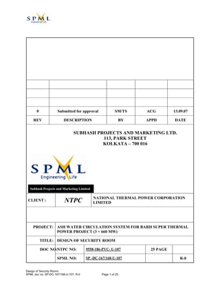 0 Submitted for approval SM/TS ACG 13.09.07
REV DESCRIPTION BY APPD DATE
SUBHASH PROJECTS AND MARKETING LTD.
113, PARK STREET
KOLKATA – 700 016
Subhash Projects and Marketing Limited
CLIENT : NTPC NATIONAL THERMAL POWER CORPORATION
LIMITED
PROJECT: ASH WATER CIRCULATION SYSTEM FOR BARH SUPER THERMAL
POWER PROJECT (3 × 660 MW)
TITLE: DESIGN OF SECURITY ROOM
NTPC NO: 9558-186-PVC- U-107 25 PAGEDOC NO:
SPML NO: SP -DC-167/168-U-107 R-0
Design of Security Romm.
SPML doc no. SP-DC-167/168-U-107, R-0 Page 1 of 25
Digitally signed by Ashok
Mittal
DN: cn=Ashok Mittal,
c=IN, o=ntpc, ou=Ntpceoc,
email=mittalashok@ntpce
oc.co.in
Reason: Cat-I (TL-60)
Date: 2007.10.29 10:53:04
+05'30'
 