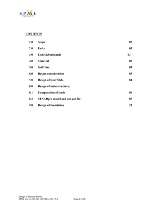 CONTENTS
1.0 Scope 03
2.0 Units 03
3.0 Codes&Standards 03
4.0 Material 03
5.0 Soil Data 03
6.0 Design consideration 03
7.0 Design of Roof Slab. 04
8.0 Design of main structure.
8.1 Computation of loads 06
8.2 STAADpro model and out put file 07
9.0 Design of foundation 22
Design of Security Romm.
SPML doc no. SP-DC-167/168-U-107, R-0 Page 2 of 25
 