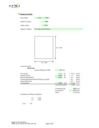 7.0 Design of roof slab
Size of Slab 5.100 × 3.100 m
Grade of concrete M20
Grade of Steel Fe415
Support Condition
ly= 5.100
lx= 3.100
Load Calculation
Dead Load
Assume Thickness of Slab 125 mm
S/wt of slab 0.125 × 25 = 3.125 kn/m²
Screed Concrete 0.063 × 24 = 1.5 kn/m²
Roof Treatment(PCC) 0.025 × 24 = 0.6 kn/m²
Assume polymarised mastic & Primer coat load = 0.1 kn/m²
Assume Dust load = 0.5 kn/m²
Ceiling Plaster 0.006 × 20.8 = 0.1248 kn/m²
Total dead load,DL = 5.9498 kn/m²
Considering, DL 5.95 kn/m²
Live load, LL 0.75 kn/m²
Total= 6.70 kn/m²
Calculation for Moment Coefficent
lx= 3.100
ly= 5.100
ly/lx = 1.65
Four Edges Discontinuous
Design of Security Romm.
SPML doc no. SP-DC-167/168-U-107, R-0 Page 4 of 25
 