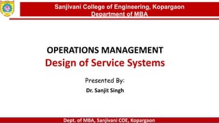 Dept. of MBA, Sanjivani COE, Kopargaon
OPERATIONS MANAGEMENT
Design of Service Systems
Presented By:
Dr. Sanjit Singh
Sanjivani College of Engineering, Kopargaon
Department of MBA
 