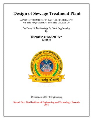 Design of Sewage Treatment Plant
A PROJECT SUBMITTED IN PARTIAL FULFILLMENT
OF THE REQUIREMENT FOR THE DEGREE OF
Bachelor of Technology in Civil Engineering
By
CHANDRA SHEKHAR ROY
2213817
Department of Civil Engineering
Swami Devi Dyal Institute of Engineering and Technology, Barwala
2016
 