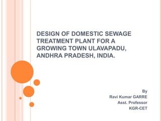 DESIGN OF DOMESTIC SEWAGE
TREATMENT PLANT FOR A
GROWING TOWN ULAVAPADU,
ANDHRA PRADESH, INDIA.
By
Ravi Kumar GARRE
Asst. Professor
KGR-CET
 