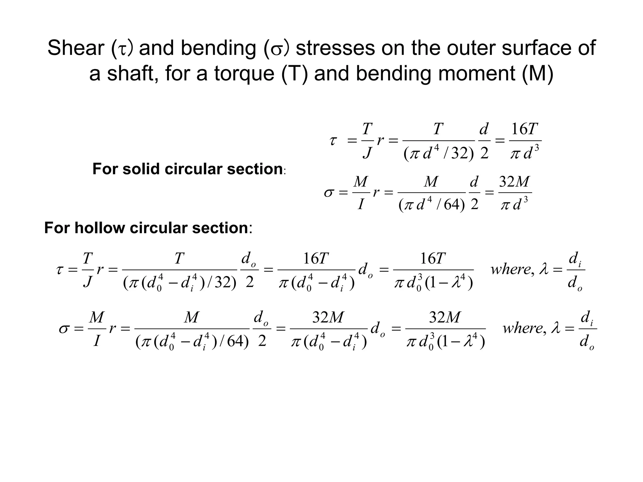Shear (t) and bending (s) stresses on the outer surface of
a shaft, for a torque (T) and bending moment (M)
3
4
16
2
)
32
/
( d
T
d
d
T
r
J
T
p
p
t 


For solid circular section:
For hollow circular section:
3
4
32
2
)
64
/
( d
M
d
d
M
r
I
M
p
p
s 


o
i
o
i
o
i d
d
where
d
T
d
d
d
T
d
d
d
T
r
J
T







 

p
p
p
t ,
)
1
(
16
)
(
16
2
)
32
/
)
(
( 4
3
0
4
4
0
4
4
0
o
i
o
i
o
i d
d
where
d
M
d
d
d
M
d
d
d
M
r
I
M







 

p
p
p
s ,
)
1
(
32
)
(
32
2
)
64
/
)
(
( 4
3
0
4
4
0
4
4
0
 