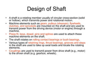 Design of Shaft
• A shaft is a rotating member usually of circular cross-section (solid
or hollow), which transmits power and rotational motion.
• Machine elements such as gears, pulleys (sheaves), flywheels,
clutches, and sprockets are mounted on the shaft and are used to
transmit power from the driving device (motor or engine) through a
machine.
• Press fit, keys, dowel, pins and splines are used to attach these
machine elements on the shaft.
• The shaft rotates on rolling contact bearings or bush bearings.
• Various types of retaining rings, thrust bearings, grooves and steps
in the shaft are used to take up axial loads and locate the rotating
elements.
• Couplings are used to transmit power from drive shaft (e.g., motor)
to the driven shaft (e.g. gearbox, wheels).
 