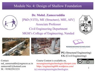 1
Module No. 4: Design of Shallow Foundation
Dr. Mohd. Zameeruddin
[PhD (VJTI), ME (Structure), MIE, AIV]
Associate Professor
Civil Engineering Department
MGM’s College of Engineering, Nanded
Contact:
md_zameeruddin@mgmcen.ac.in
zameerstd1@hotmail.com
M: +919822913231
Course Content is available on,
mzsengineeringtechnologies.blospot.com
https://engineering604.wordpress.com/
PG (Structural Engineering)
UG (Civil Engineering)
(c) mzsengineeringtechnologies
 