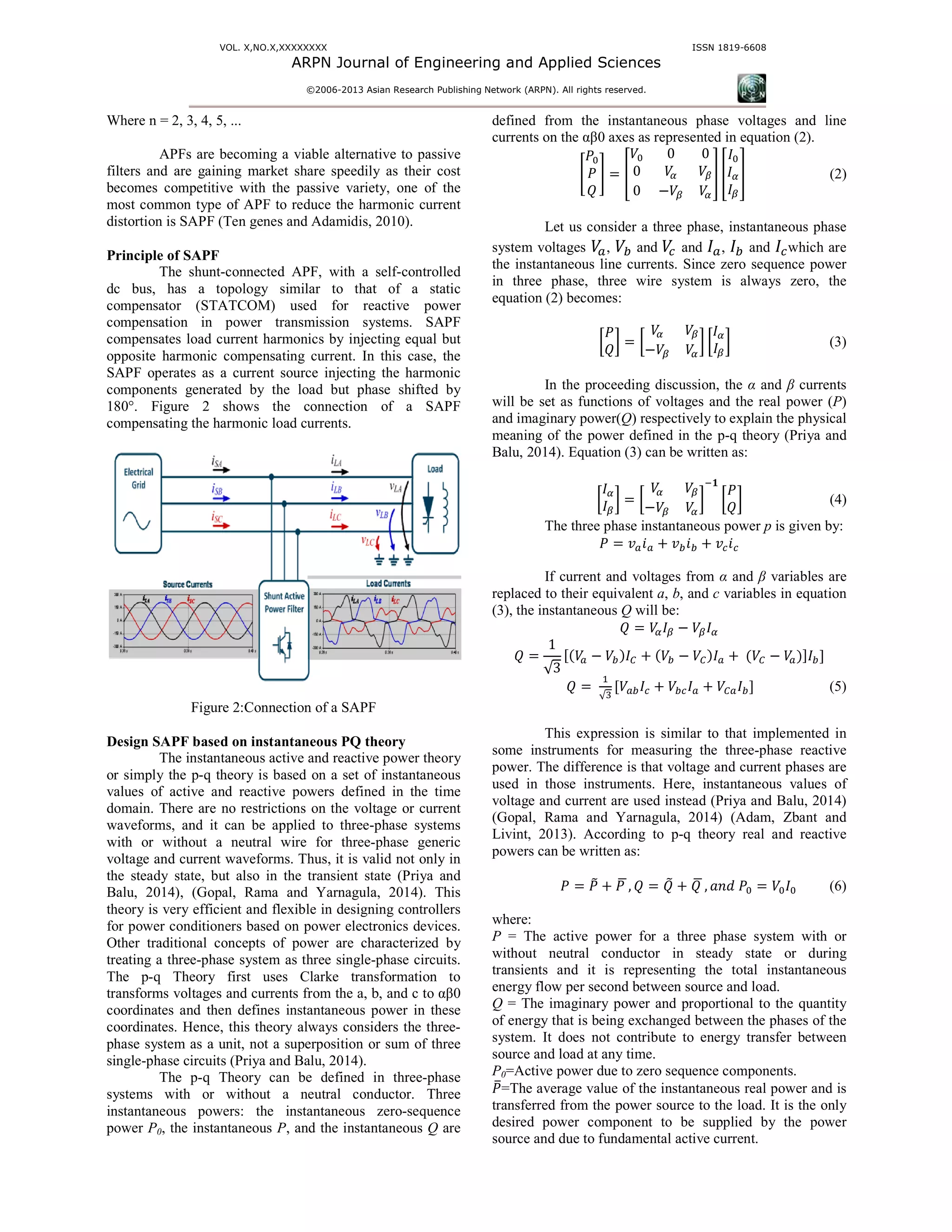VOL. X,NO.X,XXXXXXXX
ARPN Journal of Engineering and
©2006-2013 As
Where n = 2, 3, 4, 5, ...
APFs are becoming a viable alternative to passive
filters and are gaining market share speedily as their cost
becomes competitive with the passive variety, one of the
most common type of APF to reduce the harmonic current
distortion is SAPF (Ten genes and Adamidis, 2010).
Principle of SAPF
The shunt-connected APF, with a self
dc bus, has a topology similar to that of a static
compensator (STATCOM) used for reactive power
compensation in power transmission systems.
compensates load current harmonics by injecting equal
opposite harmonic compensating current. In this case, the
SAPF operates as a current source injecting the harmonic
components generated by the load but phase shifted by
180°. Figure 2 shows the connection of
compensating the harmonic load currents.
Figure 2:Connection of a SAPF
Design SAPF based on instantaneous PQ theory
The instantaneous active and reactive power theory
or simply the p-q theory is based on a set of instantaneous
values of active and reactive powers defined in the time
domain. There are no restrictions on the voltage or current
waveforms, and it can be applied to three-phase systems
with or without a neutral wire for three-
voltage and current waveforms. Thus, it is valid not only in
the steady state, but also in the transient state
Balu, 2014), (Gopal, Rama and Yarnagula
theory is very efficient and flexible in designing controllers
for power conditioners based on power electronics devices.
Other traditional concepts of power are characterized by
treating a three-phase system as three single-
The p-q Theory first uses Clarke transformation to
transforms voltages and currents from the a, b
coordinates and then defines instantaneous power in these
coordinates. Hence, this theory always considers the three
phase system as a unit, not a superposition or sum of three
single-phase circuits (Priya and Balu, 2014).
The p-q Theory can be defined in three
systems with or without a neutral conductor. Three
instantaneous powers: the instantaneous zero
power P0, the instantaneous P, and the instantaneous
ARPN Journal of Engineering and Applied Sciences
13 Asian Research Publishing Network (ARPN). All rights reserved.
ISSN
s are becoming a viable alternative to passive
filters and are gaining market share speedily as their cost
becomes competitive with the passive variety, one of the
to reduce the harmonic current
midis, 2010).
connected APF, with a self-controlled
dc bus, has a topology similar to that of a static
compensator (STATCOM) used for reactive power
compensation in power transmission systems. SAPF
onics by injecting equal but
opposite harmonic compensating current. In this case, the
APF operates as a current source injecting the harmonic
components generated by the load but phase shifted by
180°. Figure 2 shows the connection of a SAPF
APF
heory
nstantaneous active and reactive power theory
q theory is based on a set of instantaneous
values of active and reactive powers defined in the time
domain. There are no restrictions on the voltage or current
phase systems
-phase generic
voltage and current waveforms. Thus, it is valid not only in
the steady state, but also in the transient state (Priya and
, Rama and Yarnagula, 2014). This
ory is very efficient and flexible in designing controllers
for power conditioners based on power electronics devices.
Other traditional concepts of power are characterized by
-phase circuits.
st uses Clarke transformation to
b, and c to αβ0
coordinates and then defines instantaneous power in these
coordinates. Hence, this theory always considers the three-
or sum of three
q Theory can be defined in three-phase
systems with or without a neutral conductor. Three
instantaneous powers: the instantaneous zero-sequence
ntaneous Q are
defined from the instantaneous phase voltages and line
currents on the αβ0 axes as represented
൥
ܲ଴
ܲ
ܳ
൩ ൌ ቎
ܸ଴ 0 0
0 ܸఈ ܸఉ
0 െܸఉ ܸఈ
Let us consider a three phase
system voltages ܸ௔, ܸ௕ and	ܸ௖ and ‫ܫ‬
the instantaneous line currents. Since zero sequence power
in three phase, three wire system
equation (2) becomes:
൤
ܲ
ܳ
൨ ൌ ൤
ܸఈ ܸఉ
െܸఉ ܸఈ
൨ ൤
In the proceeding discussion, the
will be set as functions of voltages and the real
and imaginary power(Q) respectively
meaning of the power defined in the p
Balu, 2014). Equation (3) can be writ
൤
‫ܫ‬ఈ
‫ܫ‬ఉ
൨ ൌ ൤
ܸఈ ܸఉ
െܸఉ ܸఈ
൨
ି
The three phase instantaneous power
ܲ ൌ ‫ݒ‬௔݅௔ ൅ ‫ݒ‬௕݅௕ ൅
If current and voltages from
replaced to their equivalent a, b, and
(3), the instantaneous Q will be:
ܳ ൌ ܸఈ‫ܫ‬ఉ െ ܸఉ‫ܫ‬
ܳ ൌ
1
√3
ሾሺܸ௔ െ ܸ௕ሻ‫ܫ‬஼ ൅ ሺܸ௕ െ ܸ஼ሻ
ܳ ൌ 	
ଵ
√ଷ
ሾܸ௔௕‫ܫ‬௖ ൅ ܸ௕௖‫ܫ‬௔ ൅
This expression is similar to that implemented in
some instruments for measuring the three
power. The difference is that voltage and current
used in those instruments. Here, instantaneous values of
voltage and current are used instead
(Gopal, Rama and Yarnagula, 2014)
Livint, 2013). According to p-q theory real and reactive
powers can be written as:
ܲ ൌ ܲ෨ ൅ ܲ	ഥ, ܳ ൌ ܳ෨ ൅ ܳ	ഥ ,
where:
P = The active power for a three phase system with or
without neutral conductor in steady state or during
transients and it is representing the total instantaneous
energy flow per second between source and load.
Q = The imaginary power and proportional to t
of energy that is being exchanged between the phases of the
system. It does not contribute to energy transfer between
source and load at any time.
P0=Active power due to zero sequence components
ܲത=The average value of the instantaneous real p
transferred from the power source to the load. It is the only
desired power component to be supplied by the power
source and due to fundamental active current.
ISSN 1819-6608
defined from the instantaneous phase voltages and line
as represented in equation (2).
ఉ
ఈ
቏ ቎
‫ܫ‬଴
‫ܫ‬ఈ
‫ܫ‬ఉ
቏ (2)
phase, instantaneous phase
‫ܫ‬௔, ‫ܫ‬௕ and ‫ܫ‬௖which are
the instantaneous line currents. Since zero sequence power
three wire system is always zero, the
൨ ൤
‫ܫ‬ఈ
‫ܫ‬ఉ
൨ (3)
In the proceeding discussion, the α and β currents
will be set as functions of voltages and the real power (P)
respectively to explain the physical
the p-q theory (Priya and
tten as:
൨
ି૚
൤
ܲ
ܳ
൨ (4)
The three phase instantaneous power p is given by:
൅ ‫ݒ‬௖݅௖
If current and voltages from α and β variables are
, and c variables in equation
‫ܫ‬ఈ
ሻ‫ܫ‬௔ ൅	ሺܸ஼ െ ܸ௔ሻሿ‫ܫ‬௕ሿ
൅ ܸ஼௔‫ܫ‬௕ሿ (5)
This expression is similar to that implemented in
some instruments for measuring the three-phase reactive
power. The difference is that voltage and current phases are
used in those instruments. Here, instantaneous values of
tead (Priya and Balu, 2014)
2014) (Adam, Zbant and
q theory real and reactive
ഥ ܽ݊݀	ܲ଴ ൌ ܸ଴‫ܫ‬଴ (6)
= The active power for a three phase system with or
without neutral conductor in steady state or during
representing the total instantaneous
energy flow per second between source and load.
= The imaginary power and proportional to the quantity
of energy that is being exchanged between the phases of the
system. It does not contribute to energy transfer between
=Active power due to zero sequence components.
=The average value of the instantaneous real power and is
transferred from the power source to the load. It is the only
desired power component to be supplied by the power
source and due to fundamental active current.
 