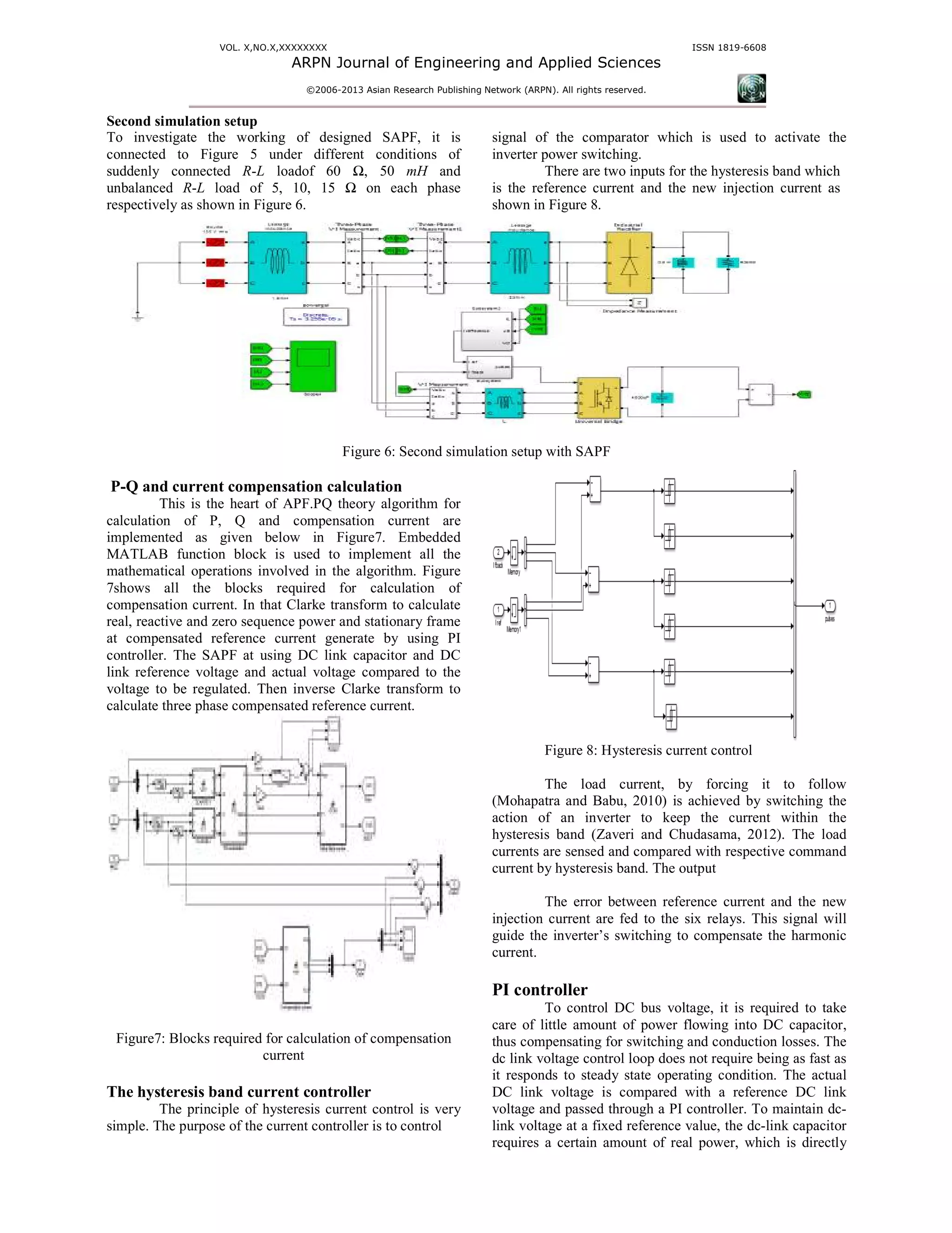 VOL. X,NO.X,XXXXXXXX
ARPN Journal of Engineering and
©2006-2013 As
Second simulation setup
To investigate the working of designed
connected to Figure 5 under different
suddenly connected R-L loadof 60 Ω, 50
unbalanced R-L load of 5, 10, 15 Ω on each phase
respectively as shown in Figure 6.
Figure
P-Q and current compensation calculation
This is the heart of APF.PQ theory
calculation of P, Q and compensation current
implemented as given below in Figure7.
MATLAB function block is used to implement all the
mathematical operations involved in the algor
7shows all the blocks required for calculation of
compensation current. In that Clarke transform to calculate
real, reactive and zero sequence power and stationary frame
at compensated reference current generate by using PI
controller. The SAPF at using DC link capacitor and DC
link reference voltage and actual voltage compared to the
voltage to be regulated. Then inverse Clarke transform to
calculate three phase compensated reference current.
Figure7: Blocks required for calculation of compensation
current
The hysteresis band current controller
The principle of hysteresis current control is very
simple. The purpose of the current controller is to control
ARPN Journal of Engineering and Applied Sciences
13 Asian Research Publishing Network (ARPN). All rights reserved.
ISSN
o investigate the working of designed SAPF, it is
under different conditions of
Ω, 50 mH and
on each phase
signal of the comparator which is used to activate the
inverter power switching.
There are two inputs for the hysteresis
is the reference current and the new injection current
shown in Figure 8.
Figure 6: Second simulation setup with SAPF
ompensation calculation
algorithm for
, Q and compensation current are
7. Embedded
implement all the
algorithm. Figure
calculation of
n that Clarke transform to calculate
real, reactive and zero sequence power and stationary frame
reference current generate by using PI
controller. The SAPF at using DC link capacitor and DC
link reference voltage and actual voltage compared to the
voltage to be regulated. Then inverse Clarke transform to
calculate three phase compensated reference current.
for calculation of compensation
The principle of hysteresis current control is very
simple. The purpose of the current controller is to control
Figure 8: Hysteresis current control
The load current, by forcing it to
(Mohapatra and Babu, 2010) is achieved by switching
action of an inverter to keep the
hysteresis band (Zaveri and Chudasama,
currents are sensed and compared with respective command
current by hysteresis band. The output
The error between reference current and the new
injection current are fed to the six relay
guide the inverter’s switching to compensate the harmonic
current.
PI controller
To control DC bus voltage, it is required to take
care of little amount of power flow
thus compensating for switching and conduction losses. The
dc link voltage control loop does not require
it responds to steady state operating condition. The actual
DC link voltage is compared with a reference DC link
voltage and passed through a PI controller. To maintain dc
link voltage at a fixed reference value, the dc
requires a certain amount of real power, which is directly
ISSN 1819-6608
is used to activate the
the hysteresis band which
is the reference current and the new injection current as
Figure 8: Hysteresis current control
by forcing it to follow
is achieved by switching the
inverter to keep the current within the
and Chudasama, 2012). The load
currents are sensed and compared with respective command
by hysteresis band. The output
erence current and the new
injection current are fed to the six relays. This signal will
guide the inverter’s switching to compensate the harmonic
To control DC bus voltage, it is required to take
care of little amount of power flowing into DC capacitor,
thus compensating for switching and conduction losses. The
dc link voltage control loop does not require being as fast as
to steady state operating condition. The actual
DC link voltage is compared with a reference DC link
voltage and passed through a PI controller. To maintain dc-
link voltage at a fixed reference value, the dc-link capacitor
l power, which is directly
 