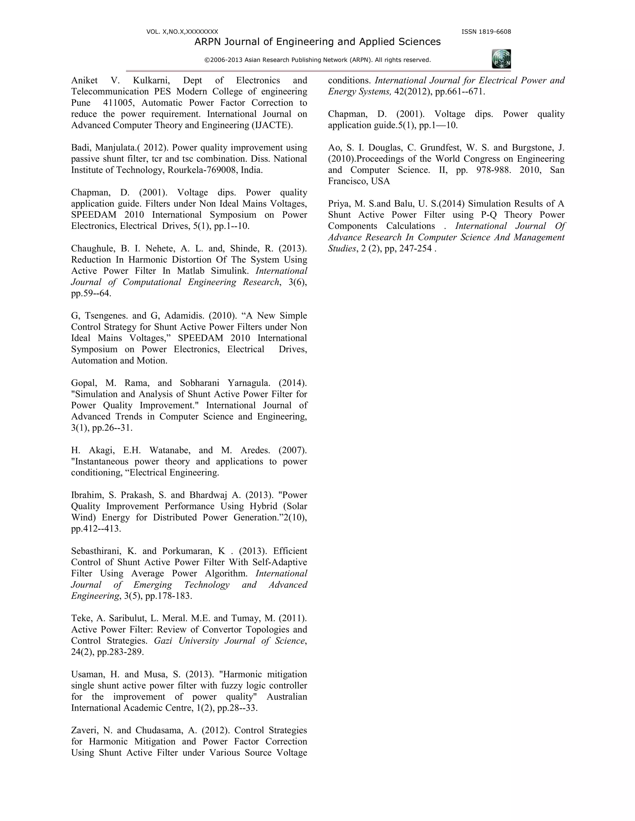 VOL. X,NO.X,XXXXXXXX
ARPN Journal of Engineering and Applied Sciences
©2006-2013 Asian Research Publishing Network (ARPN). All rights reserved.
ISSN 1819-6608
Aniket V. Kulkarni, Dept of Electronics and
Telecommunication PES Modern College of engineering
Pune 411005, Automatic Power Factor Correction to
reduce the power requirement. International Journal on
Advanced Computer Theory and Engineering (IJACTE).
Badi, Manjulata.( 2012). Power quality improvement using
passive shunt filter, tcr and tsc combination. Diss. National
Institute of Technology, Rourkela-769008, India.
Chapman, D. (2001). Voltage dips. Power quality
application guide. Filters under Non Ideal Mains Voltages,
SPEEDAM 2010 International Symposium on Power
Electronics, Electrical Drives, 5(1), pp.1--10.
Chaughule, B. I. Nehete, A. L. and, Shinde, R. (2013).
Reduction In Harmonic Distortion Of The System Using
Active Power Filter In Matlab Simulink. International
Journal of Computational Engineering Research, 3(6),
pp.59--64.
G, Tsengenes. and G, Adamidis. (2010). “A New Simple
Control Strategy for Shunt Active Power Filters under Non
Ideal Mains Voltages,” SPEEDAM 2010 International
Symposium on Power Electronics, Electrical Drives,
Automation and Motion.
Gopal, M. Rama, and Sobharani Yarnagula. (2014).
"Simulation and Analysis of Shunt Active Power Filter for
Power Quality Improvement." International Journal of
Advanced Trends in Computer Science and Engineering,
3(1), pp.26--31.
H. Akagi, E.H. Watanabe, and M. Aredes. (2007).
"Instantaneous power theory and applications to power
conditioning, “Electrical Engineering.
Ibrahim, S. Prakash, S. and Bhardwaj A. (2013). "Power
Quality Improvement Performance Using Hybrid (Solar
Wind) Energy for Distributed Power Generation.”2(10),
pp.412--413.
Sebasthirani, K. and Porkumaran, K . (2013). Efficient
Control of Shunt Active Power Filter With Self-Adaptive
Filter Using Average Power Algorithm. International
Journal of Emerging Technology and Advanced
Engineering, 3(5), pp.178-183.
Teke, A. Saribulut, L. Meral. M.E. and Tumay, M. (2011).
Active Power Filter: Review of Convertor Topologies and
Control Strategies. Gazi University Journal of Science,
24(2), pp.283-289.
Usaman, H. and Musa, S. (2013). "Harmonic mitigation
single shunt active power filter with fuzzy logic controller
for the improvement of power quality" Australian
International Academic Centre, 1(2), pp.28--33.
Zaveri, N. and Chudasama, A. (2012). Control Strategies
for Harmonic Mitigation and Power Factor Correction
Using Shunt Active Filter under Various Source Voltage
conditions. International Journal for Electrical Power and
Energy Systems, 42(2012), pp.661--671.
Chapman, D. (2001). Voltage dips. Power quality
application guide.5(1), pp.1—10.
Ao, S. I. Douglas, C. Grundfest, W. S. and Burgstone, J.
(2010).Proceedings of the World Congress on Engineering
and Computer Science. II, pp. 978-988. 2010, San
Francisco, USA
Priya, M. S.and Balu, U. S.(2014) Simulation Results of A
Shunt Active Power Filter using P-Q Theory Power
Components Calculations . International Journal Of
Advance Research In Computer Science And Management
Studies, 2 (2), pp, 247-254 .
 