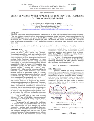 VOL. X,NO.X,XXXXXXXX
ARPN Journal of Engineering and
©2006-2013 As
DESIGN OF A SHUNT ACTIVE
CAUSED BY NONLINEAR LOADS
D. M. Soomro
Department of Electrical Power
Universit
86400 Parit Raja,
E-Mail: dursoomro@uthm.edu.my
ABSTRACT
Application of non-linear electrical devices has
It may lead equipment (connected to it) to overhea
application of three-phase shunt active power filter
by nonlinear loads. To obtain result for this paper, the MATLAB / Simulink was used as a simulation tool.
results are within the recommended IEEE-519 standard
almost unity.
Key words: Shunt Active Power Filter (SAPF) Power Quality (PQ)
INTRODUCTION
Power quality (PQ) issues are becoming a major
concern of today’s power system (PS)
Harmonics play a significant role in deteriorating
harmonic distortion (HD). HD in the electric
system is increasing day to day due to the widespread use
nonlinear loads. Significant considerations of these
pressures can possibly raise consonant voltage and current
in an electrical PS to inadmissible abnormal states that can
antagonistically affect the system. IEEE standards have
characterized cutoff points for harmonic voltages and
harmonic currents (Tsengenes and Adamidis, 2010),
(Chapman, 2001). It has been has been observed that, in
distribution system current harmonics cause serious
harmonic problems in distribution feeders for sensitive
consumers. Some technology solutions have been reported
in order to solve PQ issues (Tsengenes and Adamidis,
2010), (Chapman, 2001), (Ao. Douglas, et al., 2010).
Initially, passive filters (combinations of capacitors
and inductors) were used to mitigate the
These approaches were extensively used in high voltage D
transmission (HVDC) for filtering the harmonics on the AC
and DC sides. However, this approach is unsuitable at the
distribution level as passive filters can only correct specific
load conditions or a particular state of the PS
are unable to follow the changing system conditions. Thus,
the active power filter (APF) was introduced to compensate
harmonics and reactive power.
There are three types of APFs which are shunt
APF, series APF, and hybrid APF (i.e. the combination of
active and passive filters)(Badi, 2012)(Chaughule, Nehete,
and Shinde, 2013).
The purpose of an APF as a power line conditioner
is to repay the utility line current waveform with the goal
that it approximates a sine wave in phase
voltage when a nonlinear load is connected with the system.
Classically, shunt power line conditioner (
filter) consists of tuned LC filters. High pass filters
to suppress harmonics. While power capacitors
to enhance the PF of the utility/mains. However, these
ARPN Journal of Engineering and Applied Sciences
13 Asian Research Publishing Network (ARPN). All rights reserved.
ISSN
www.arpnjournals.com
SHUNT ACTIVE POWER FILTER TO MITIGATE THE HARMONICS
CAUSED BY NONLINEAR LOADS
Soomro, M. A. Omran, and S. K. Alswed
Electrical Power Engineering, Faculty of Electrical and Electronic Engineering,
Universiti Tun Hussein Onn Malaysia (UTHM)
86400 Parit Raja, Batu Pahat, Johor, Malaysia
dursoomro@uthm.edu.my, omranmohamed346@yahoo.com, sageralswed@yahoo.com
linear electrical devices has led to a distortion in the output sine waveforms of source current and voltage
to overheat and sometimes cause damage. This paper concentrates on the design and
phase shunt active power filter (SAPF) by using p-q theory to mitigate the harmonics which are created
by nonlinear loads. To obtain result for this paper, the MATLAB / Simulink was used as a simulation tool.
519 standard i.e. less than 5% and also the power factor (
Power Quality (PQ) Total Harmonic Distortion (THD) Power Factor
issues are becoming a major
(PS) engineers.
Harmonics play a significant role in deteriorating PQ, called
in the electrical distribution
due to the widespread use of
loads. Significant considerations of these
nt voltage and current
inadmissible abnormal states that can
antagonistically affect the system. IEEE standards have
harmonic voltages and
and Adamidis, 2010),
It has been has been observed that, in
distribution system current harmonics cause serious
harmonic problems in distribution feeders for sensitive
consumers. Some technology solutions have been reported
ve PQ issues (Tsengenes and Adamidis,
Douglas, et al., 2010).
Initially, passive filters (combinations of capacitors
and inductors) were used to mitigate the PQ problems.
These approaches were extensively used in high voltage DC
transmission (HVDC) for filtering the harmonics on the AC
and DC sides. However, this approach is unsuitable at the
distribution level as passive filters can only correct specific
PS. These filters
to follow the changing system conditions. Thus,
was introduced to compensate
There are three types of APFs which are shunt
APF, series APF, and hybrid APF (i.e. the combination of
ve filters)(Badi, 2012)(Chaughule, Nehete,
power line conditioner
is to repay the utility line current waveform with the goal
with the line
d with the system.
Classically, shunt power line conditioner (shunt passive
filters are used
power capacitors are utilized,
However, these
conventional methods have the
compensation, large size and can also
conditions (Tsengenes and Adamidis,2010), (Chapman,
2001). Hence, SAPFs are introduced as a viable alternative
to compensate harmonics and improve
This paper is focusing on the application of SAPF
in treating the harmonics distortion in the distribution
system by determining low Total Harmonic Distortion
(THD) value and improving the system’s
SHUNT ACTIVE POWER FILTER DESIGN
Effect of harmonics
Harmonics in PS can turn into the wellspring of a
mixture of unwelcome impacts. For example, harmonics can
cause signal interference, overvoltage, data loss, and circuit
breaker failure, as well as equipment heating, breakdown,
and harm. Any dissemination circuit serving modern
electronic gadgets will contain some degree of harmonic
frequencies. The greater the power drawn by nonlinear
loads, cause higher the level of voltage and
distortion as shown in Figure 1.
Figure 1: Effect of harmonics on voltage or
waveform (Chaughule, et al.
HD in power distribution system
by using equation (1)
%ࢀࡴࡰࡵ ൌ ට
∑
ISSN 1819-6608
FILTER TO MITIGATE THE HARMONICS
, Faculty of Electrical and Electronic Engineering,
sageralswed@yahoo.com
s of source current and voltage.
This paper concentrates on the design and
q theory to mitigate the harmonics which are created
by nonlinear loads. To obtain result for this paper, the MATLAB / Simulink was used as a simulation tool. The achieved
also the power factor (PF) of the system to
Power Factor(PF)
limitations of fixed
compensation, large size and can also excite resonance
conditions (Tsengenes and Adamidis,2010), (Chapman,
are introduced as a viable alternative
and improve PF.
This paper is focusing on the application of SAPF
in treating the harmonics distortion in the distribution
system by determining low Total Harmonic Distortion
(THD) value and improving the system’s PF.
SHUNT ACTIVE POWER FILTER DESIGN
can turn into the wellspring of a
mixture of unwelcome impacts. For example, harmonics can
cause signal interference, overvoltage, data loss, and circuit
breaker failure, as well as equipment heating, breakdown,
ny dissemination circuit serving modern
electronic gadgets will contain some degree of harmonic
requencies. The greater the power drawn by nonlinear
, cause higher the level of voltage and current
on voltage or current
et al., 2013)
HD in power distribution system can be measured
ට
∑ ࡵ࢔
૛
ࡵ૚
∗ ૚૙૙ (1)
 