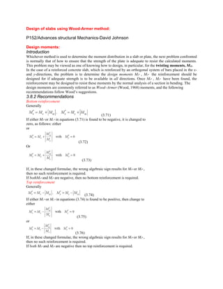 Design of slabs using Wood-Armer method:
P152/Advances structural Mechanics-David Johnson
Design moments:
Introduction
Whichever method is used to determine the moment distribution in a slab or plate, the next problem confronted
is normally that of how to ensure that the strength of the plate is adequate to resist the calculated moments.
This problem may be viewed as one of knowing how to design, in particular, for the twisting moments, Mxy.
In the case of a reinforced concrete slab, which is reinforced by an orthogonal system of bars placed in the x-
and y-directions, the problem is to determine the design moments Mx* , My* the reinforcement should be
designed for if adequate strength is to be available in all directions. Once Mx* , My* have been found, the
reinforcement may be designed to resist these moments by the normal analysis of a section in bending. The
design moments are commonly referred to as Wood–Armer (Wood, 1968) moments, and the following
recommendations follow Wood’s suggestions.
3.8.2 Recommendations
Bottom reinforcement
Generally
(3.71)
If either Mx* or My * in equations (3.71) is found to be negative, it is changed to
zero, as follows: either
or
(3.72)
Or
(3.73)
If, in these changed formulae, the wrong algebraic sign results for Mx* or My* ,
then no such reinforcement is required.
If bothMx* and My* are negative, then no bottom reinforcement is required.
Top reinforcement
Generally
(3.74)
If either Mx * or My * in equations (3.74) is found to be positive, then change to
either
(3.75)
or
(3.76)
If, in these changed formulae, the wrong algebraic sign results for Mx* or My* ,
then no such reinforcement is required.
If both Mx* and My* are negative then no top reinforcement is required.
 