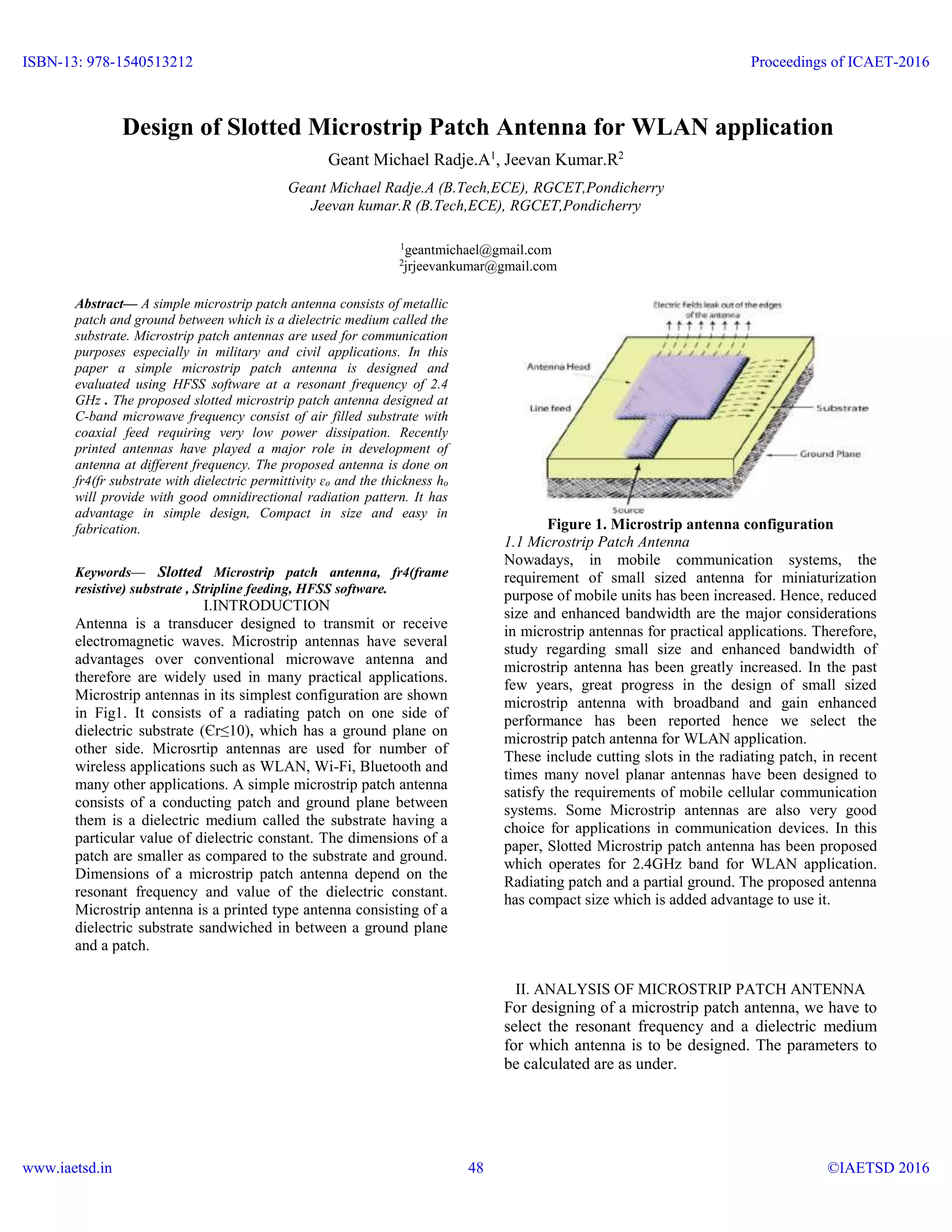 Design of Slotted Microstrip Patch Antenna for WLAN application
Geant Michael Radje.A1
, Jeevan Kumar.R2
Geant Michael Radje.A (B.Tech,ECE), RGCET,Pondicherry
Jeevan kumar.R (B.Tech,ECE), RGCET,Pondicherry
1
geantmichael@gmail.com
2
jrjeevankumar@gmail.com
Abstract— A simple microstrip patch antenna consists of metallic
patch and ground between which is a dielectric medium called the
substrate. Microstrip patch antennas are used for communication
purposes especially in military and civil applications. In this
paper a simple microstrip patch antenna is designed and
evaluated using HFSS software at a resonant frequency of 2.4
GHz . The proposed slotted microstrip patch antenna designed at
C-band microwave frequency consist of air filled substrate with
coaxial feed requiring very low power dissipation. Recently
printed antennas have played a major role in development of
antenna at different frequency. The proposed antenna is done on
fr4(fr substrate with dielectric permittivity ɛo and the thickness ho
will provide with good omnidirectional radiation pattern. It has
advantage in simple design, Compact in size and easy in
fabrication.
Keywords— Slotted Microstrip patch antenna, fr4(frame
resistive) substrate , Stripline feeding, HFSS software.
I.INTRODUCTION
Antenna is a transducer designed to transmit or receive
electromagnetic waves. Microstrip antennas have several
advantages over conventional microwave antenna and
therefore are widely used in many practical applications.
Microstrip antennas in its simplest configuration are shown
in Fig1. It consists of a radiating patch on one side of
dielectric substrate (Єr≤10), which has a ground plane on
other side. Microsrtip antennas are used for number of
wireless applications such as WLAN, Wi-Fi, Bluetooth and
many other applications. A simple microstrip patch antenna
consists of a conducting patch and ground plane between
them is a dielectric medium called the substrate having a
particular value of dielectric constant. The dimensions of a
patch are smaller as compared to the substrate and ground.
Dimensions of a microstrip patch antenna depend on the
resonant frequency and value of the dielectric constant.
Microstrip antenna is a printed type antenna consisting of a
dielectric substrate sandwiched in between a ground plane
and a patch.
Figure 1. Microstrip antenna configuration
1.1 Microstrip Patch Antenna
Nowadays, in mobile communication systems, the
requirement of small sized antenna for miniaturization
purpose of mobile units has been increased. Hence, reduced
size and enhanced bandwidth are the major considerations
in microstrip antennas for practical applications. Therefore,
study regarding small size and enhanced bandwidth of
microstrip antenna has been greatly increased. In the past
few years, great progress in the design of small sized
microstrip antenna with broadband and gain enhanced
performance has been reported hence we select the
microstrip patch antenna for WLAN application.
These include cutting slots in the radiating patch, in recent
times many novel planar antennas have been designed to
satisfy the requirements of mobile cellular communication
systems. Some Microstrip antennas are also very good
choice for applications in communication devices. In this
paper, Slotted Microstrip patch antenna has been proposed
which operates for 2.4GHz band for WLAN application.
Radiating patch and a partial ground. The proposed antenna
has compact size which is added advantage to use it.
II. ANALYSIS OF MICROSTRIP PATCH ANTENNA
For designing of a microstrip patch antenna, we have to
select the resonant frequency and a dielectric medium
for which antenna is to be designed. The parameters to
be calculated are as under.
ISBN-13: 978-1540513212
www.iaetsd.in
Proceedings of ICAET-2016
©IAETSD 201648
 
