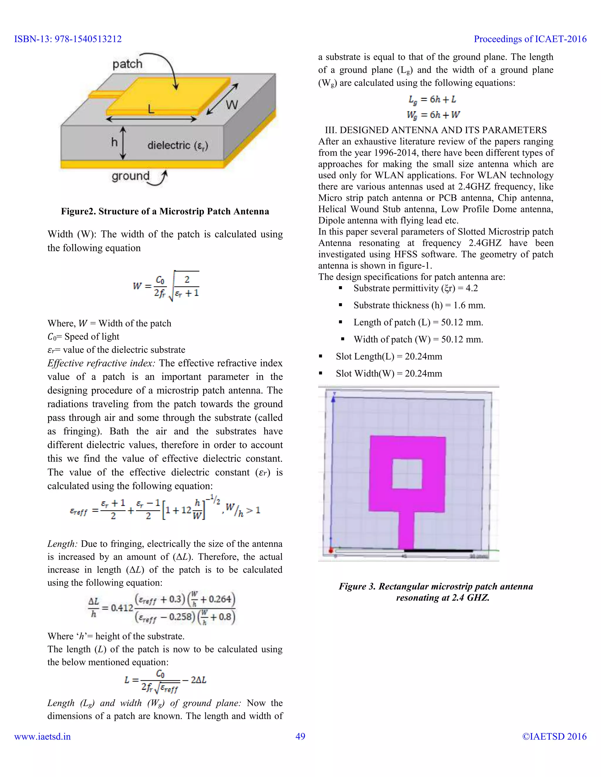 Figure2. Structure of a Microstrip Patch Antenna
Width (W): The width of the patch is calculated using
the following equation
Where, 𝑊 = Width of the patch
𝐶0= Speed of light
𝜀 𝑟= value of the dielectric substrate
Effective refractive index: The effective refractive index
value of a patch is an important parameter in the
designing procedure of a microstrip patch antenna. The
radiations traveling from the patch towards the ground
pass through air and some through the substrate (called
as fringing). Bath the air and the substrates have
different dielectric values, therefore in order to account
this we find the value of effective dielectric constant.
The value of the effective dielectric constant (𝜀 𝑟) is
calculated using the following equation:
Length: Due to fringing, electrically the size of the antenna
is increased by an amount of (ΔL). Therefore, the actual
increase in length (ΔL) of the patch is to be calculated
using the following equation:
Where ‘h’= height of the substrate.
The length (L) of the patch is now to be calculated using
the below mentioned equation:
Length (Lg) and width (Wg) of ground plane: Now the
dimensions of a patch are known. The length and width of
a substrate is equal to that of the ground plane. The length
of a ground plane (Lg) and the width of a ground plane
(Wg) are calculated using the following equations:
III. DESIGNED ANTENNA AND ITS PARAMETERS
After an exhaustive literature review of the papers ranging
from the year 1996-2014, there have been different types of
approaches for making the small size antenna which are
used only for WLAN applications. For WLAN technology
there are various antennas used at 2.4GHZ frequency, like
Micro strip patch antenna or PCB antenna, Chip antenna,
Helical Wound Stub antenna, Low Profile Dome antenna,
Dipole antenna with flying lead etc.
In this paper several parameters of Slotted Microstrip patch
Antenna resonating at frequency 2.4GHZ have been
investigated using HFSS software. The geometry of patch
antenna is shown in figure-1.
The design specifications for patch antenna are:
 Substrate permittivity (ξr) = 4.2
 Substrate thickness (h) = 1.6 mm.
 Length of patch (L) = 50.12 mm.
 Width of patch (W) = 50.12 mm.
 Slot Length(L) = 20.24mm
 Slot Width(W) = 20.24mm
Figure 3. Rectangular microstrip patch antenna
resonating at 2.4 GHZ.
ISBN-13: 978-1540513212
www.iaetsd.in
Proceedings of ICAET-2016
©IAETSD 201649
 