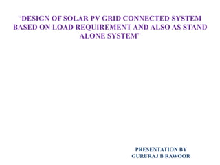 “DESIGN OF SOLAR PV GRID CONNECTED SYSTEM
BASED ON LOAD REQUIREMENT AND ALSO AS STAND
ALONE SYSTEM”
PRESENTATION BY
GURURAJ B RAWOOR
 