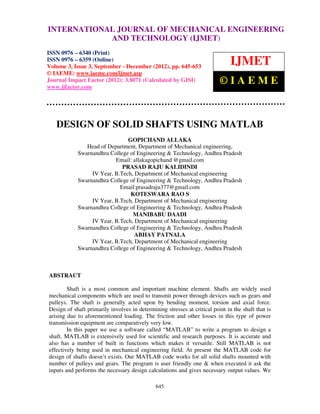 INTERNATIONAL JOURNAL and Technology (IJMET), ISSN ENGINEERING
International Journal of Mechanical Engineering
                                                OF MECHANICAL 0976 – 6340(Print),
ISSN 0976 – 6359(Online) Volume 3, Issue 3, Sep- Dec (2012) © IAEME
                            AND TECHNOLOGY (IJMET)
ISSN 0976 – 6340 (Print)
ISSN 0976 – 6359 (Online)
Volume 3, Issue 3, September - December (2012), pp. 645-653
                                                                               IJMET
© IAEME: www.iaeme.com/ijmet.asp
Journal Impact Factor (2012): 3.8071 (Calculated by GISI)
www.jifactor.com
                                                                          ©IAEME



   DESIGN OF SOLID SHAFTS USING MATLAB
                               GOPICHAND ALLAKA
               Head of Department, Department of Mechanical engineering,
            Swarnandhra College of Engineering & Technology, Andhra Pradesh
                          Email: allakagopichand @gmail.com
                             PRASAD RAJU KALIDINDI
                 IV Year, B.Tech, Department of Mechanical engineering
            Swarnandhra College of Engineering & Technology, Andhra Pradesh
                            Email:prasadraju377@gmail.com
                                KOTESWARA RAO S
                 IV Year, B.Tech, Department of Mechanical engineering
            Swarnandhra College of Engineering & Technology, Andhra Pradesh
                                 MANIBABU DAADI
                 IV Year, B.Tech, Department of Mechanical engineering
            Swarnandhra College of Engineering & Technology, Andhra Pradesh
                                  ABHAY PATNALA
                 IV Year, B.Tech, Department of Mechanical engineering
            Swarnandhra College of Engineering & Technology, Andhra Pradesh



ABSTRACT

        Shaft is a most common and important machine element. Shafts are widely used
mechanical components which are used to transmit power through devices such as gears and
pulleys. The shaft is generally acted upon by bending moment, torsion and axial force.
Design of shaft primarily involves in determining stresses at critical point in the shaft that is
arising due to aforementioned loading. The friction and other losses in this type of power
transmission equipment are comparatively very low.
        In this paper we use a software called “MATLAB” to write a program to design a
shaft. MATLAB is extensively used for scientific and research purposes. It is accurate and
also has a number of built in functions which makes it versatile. Still MATLAB is not
effectively being used in mechanical engineering field. At present the MATLAB code for
design of shafts doesn’t exists. Our MATLAB code works for all solid shafts mounted with
number of pulleys and gears. The program is user friendly one & when executed it ask the
inputs and performs the necessary design calculations and gives necessary output values. We

                                              645
 