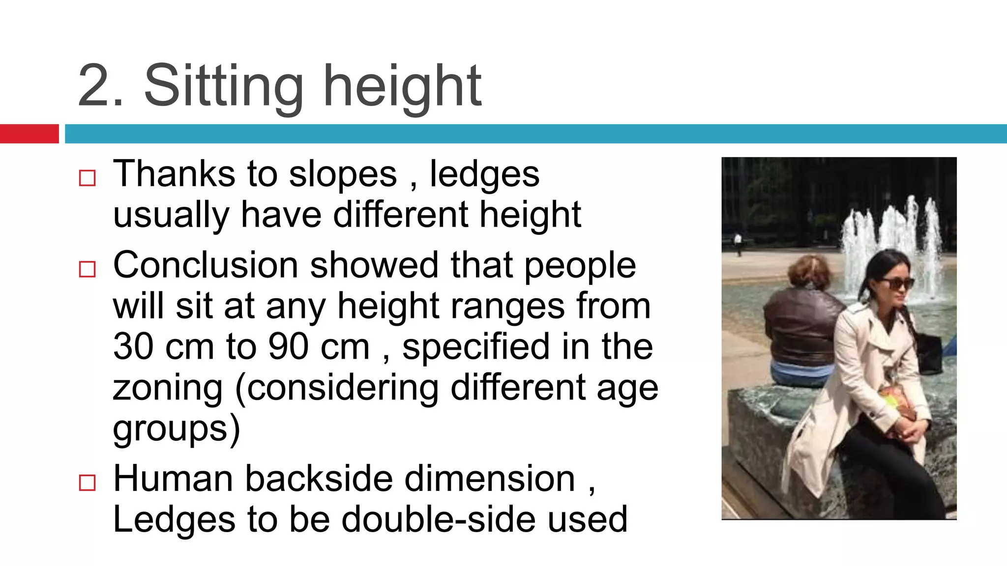 2. Sitting height
 Thanks to slopes , ledges
usually have different height
 Conclusion showed that people
will sit at any height ranges from
30 cm to 90 cm , specified in the
zoning (considering different age
groups)
 Human backside dimension ,
Ledges to be double-side used
 