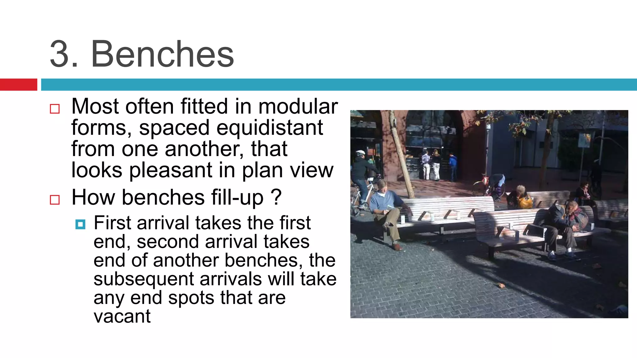 3. Benches
 Most often fitted in modular
forms, spaced equidistant
from one another, that
looks pleasant in plan view
 How benches fill-up ?
 First arrival takes the first
end, second arrival takes
end of another benches, the
subsequent arrivals will take
any end spots that are
vacant
 