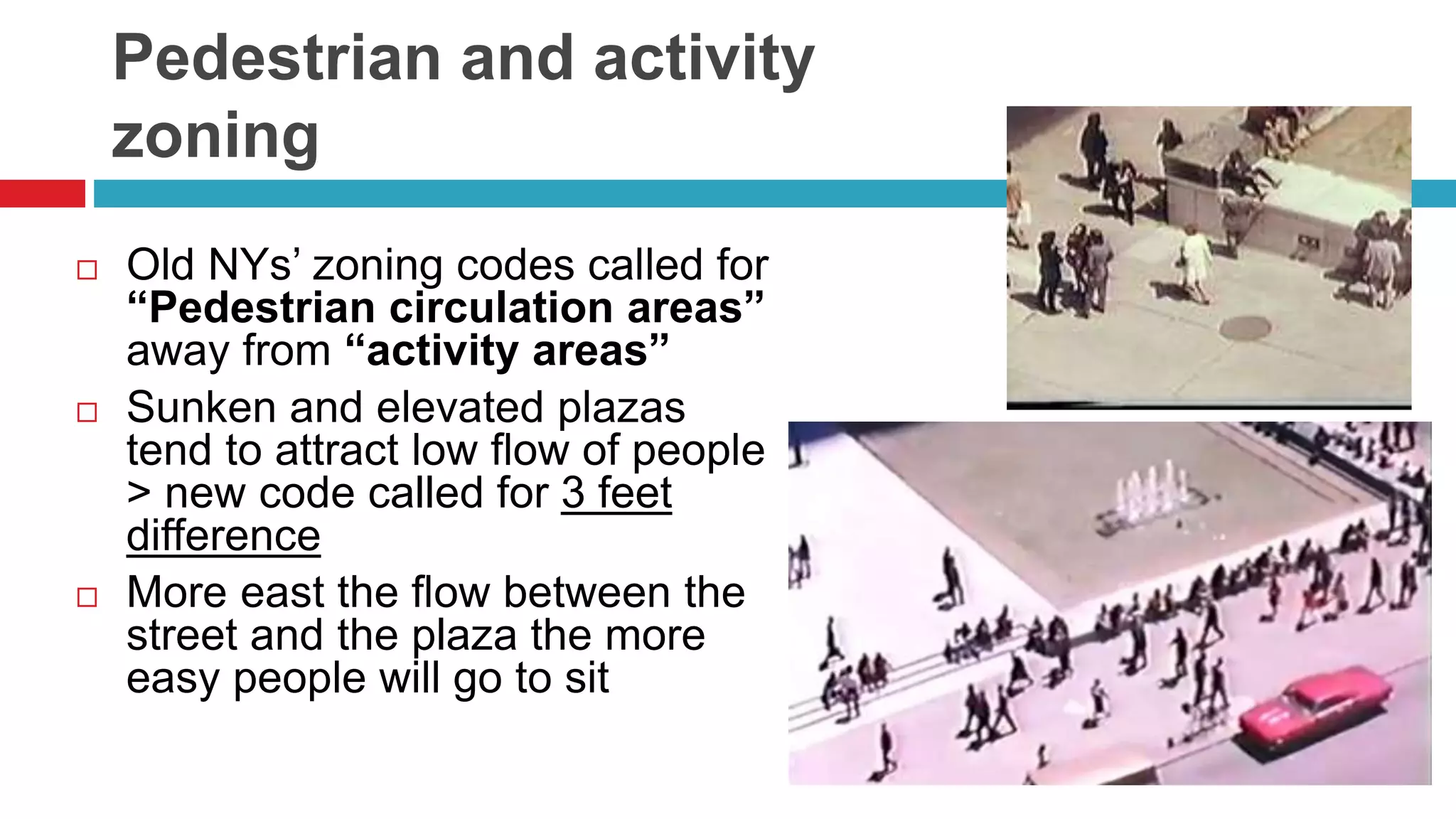 Pedestrian and activity
zoning
 Old NYs’ zoning codes called for
“Pedestrian circulation areas”
away from “activity areas”
 Sunken and elevated plazas
tend to attract low flow of people
> new code called for 3 feet
difference
 More east the flow between the
street and the plaza the more
easy people will go to sit
 
