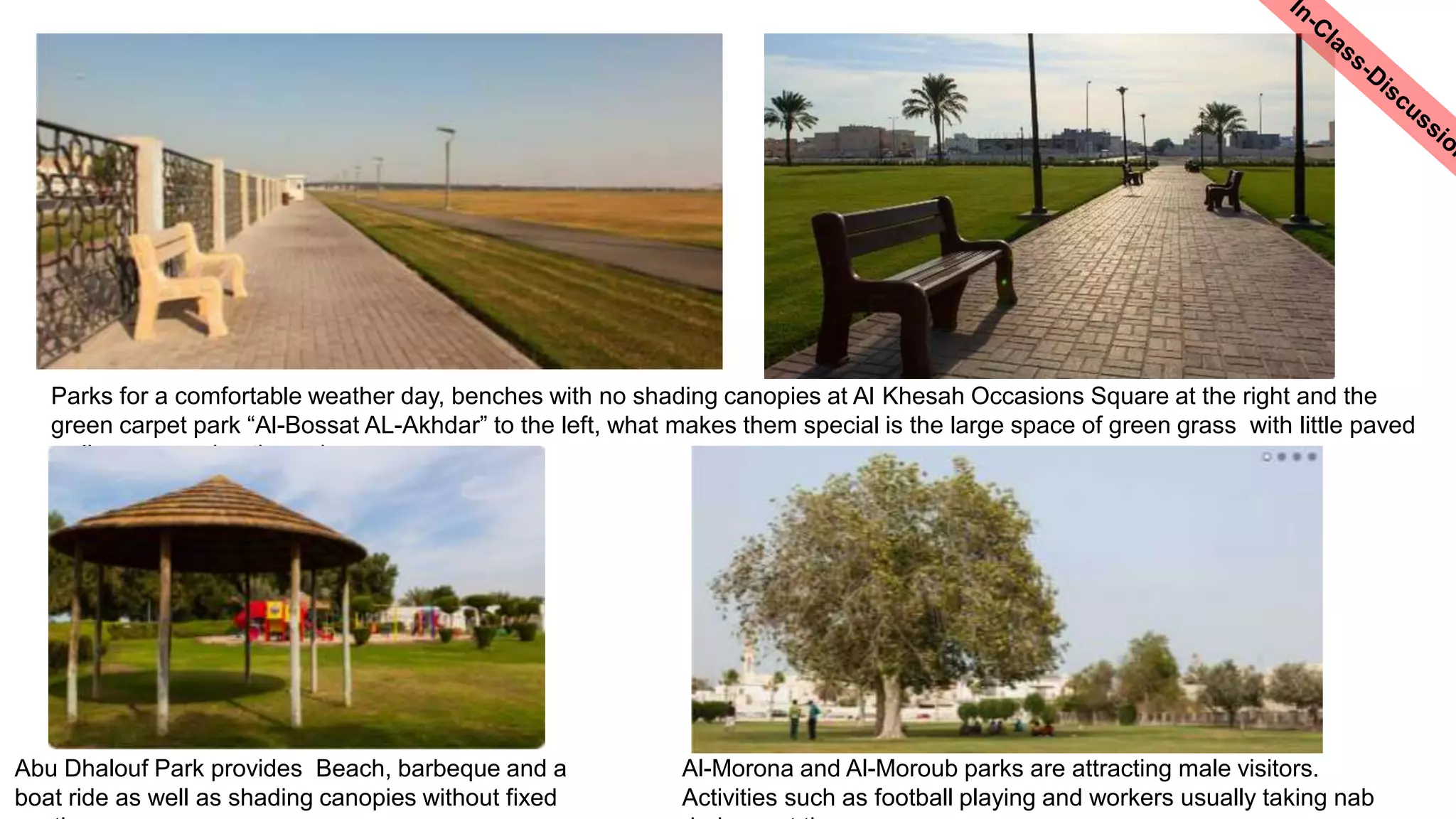 Parks for a comfortable weather day, benches with no shading canopies at Al Khesah Occasions Square at the right and the
green carpet park “Al-Bossat AL-Akhdar” to the left, what makes them special is the large space of green grass with little paved
walkways passing through
Abu Dhalouf Park provides Beach, barbeque and a
boat ride as well as shading canopies without fixed
Al-Morona and Al-Moroub parks are attracting male visitors.
Activities such as football playing and workers usually taking nab
 