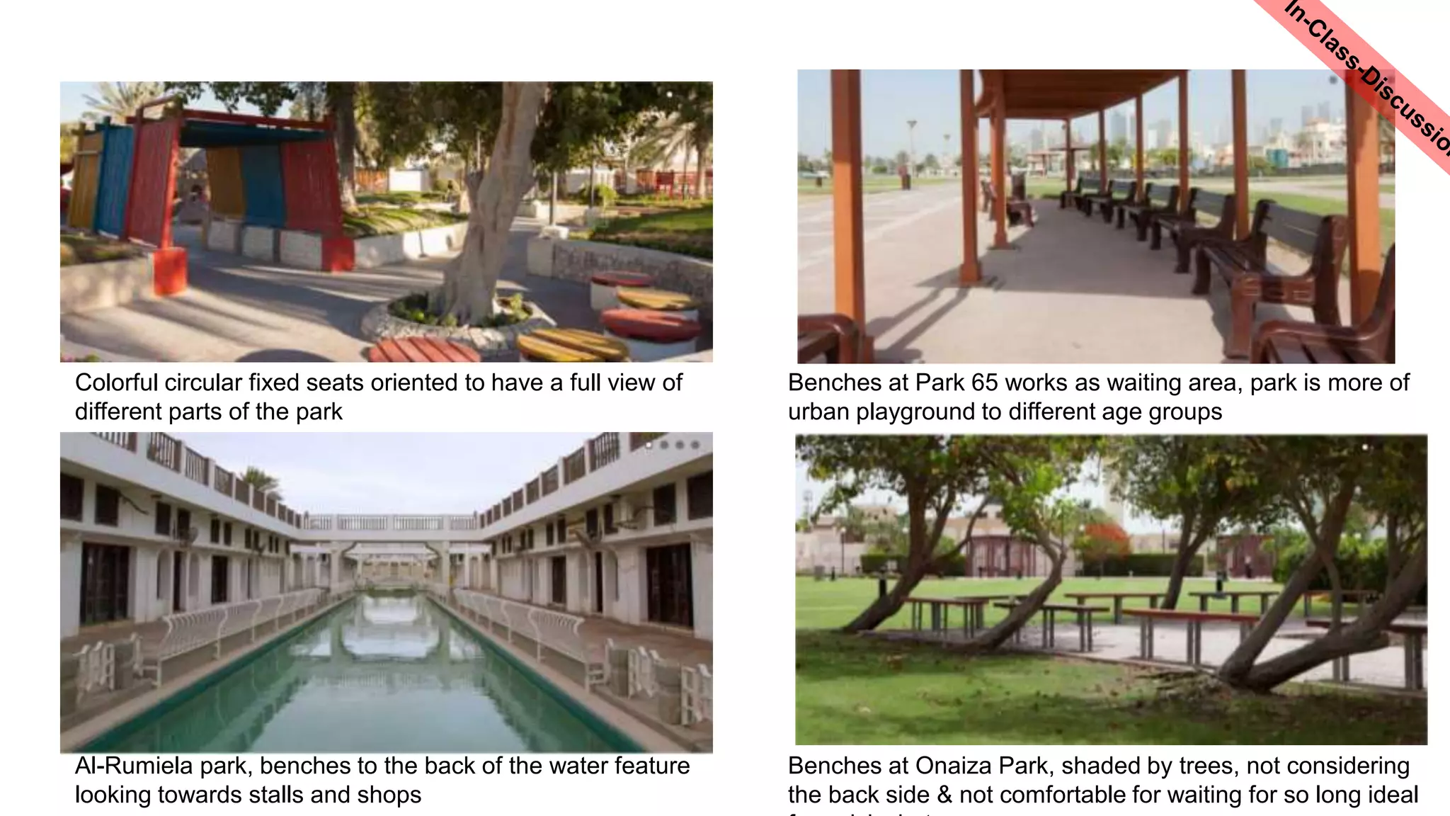 Al-Rumiela park, benches to the back of the water feature
looking towards stalls and shops
Benches at Onaiza Park, shaded by trees, not considering
the back side & not comfortable for waiting for so long ideal
Colorful circular fixed seats oriented to have a full view of
different parts of the park
Benches at Park 65 works as waiting area, park is more of
urban playground to different age groups
 