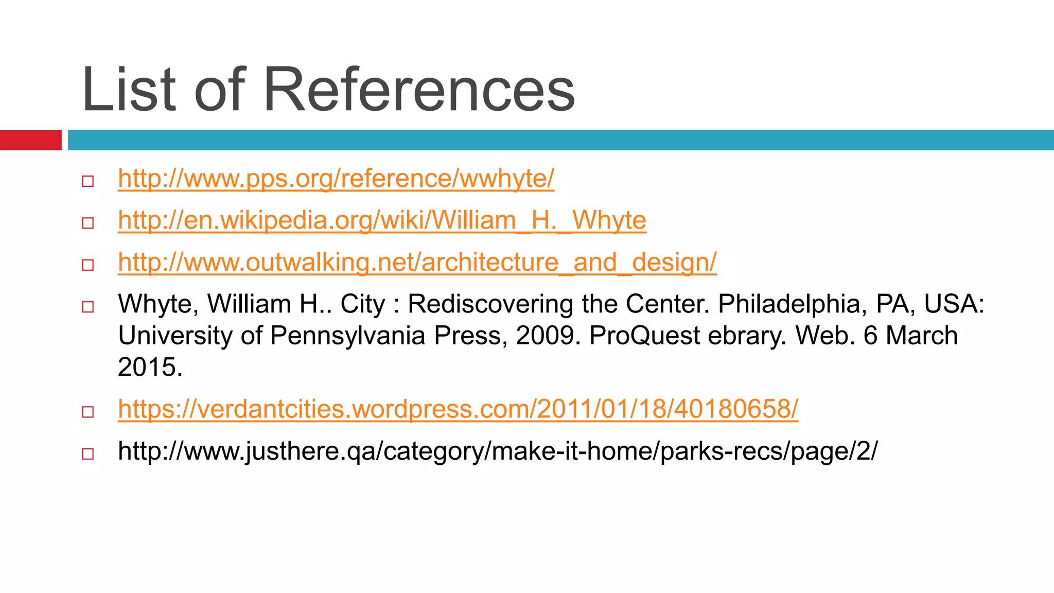 List of References
 http://www.pps.org/reference/wwhyte/
 http://en.wikipedia.org/wiki/William_H._Whyte
 http://www.outwalking.net/architecture_and_design/
 Whyte, William H.. City : Rediscovering the Center. Philadelphia, PA, USA:
University of Pennsylvania Press, 2009. ProQuest ebrary. Web. 6 March
2015.
 https://verdantcities.wordpress.com/2011/01/18/40180658/
 http://www.justhere.qa/category/make-it-home/parks-recs/page/2/
 
