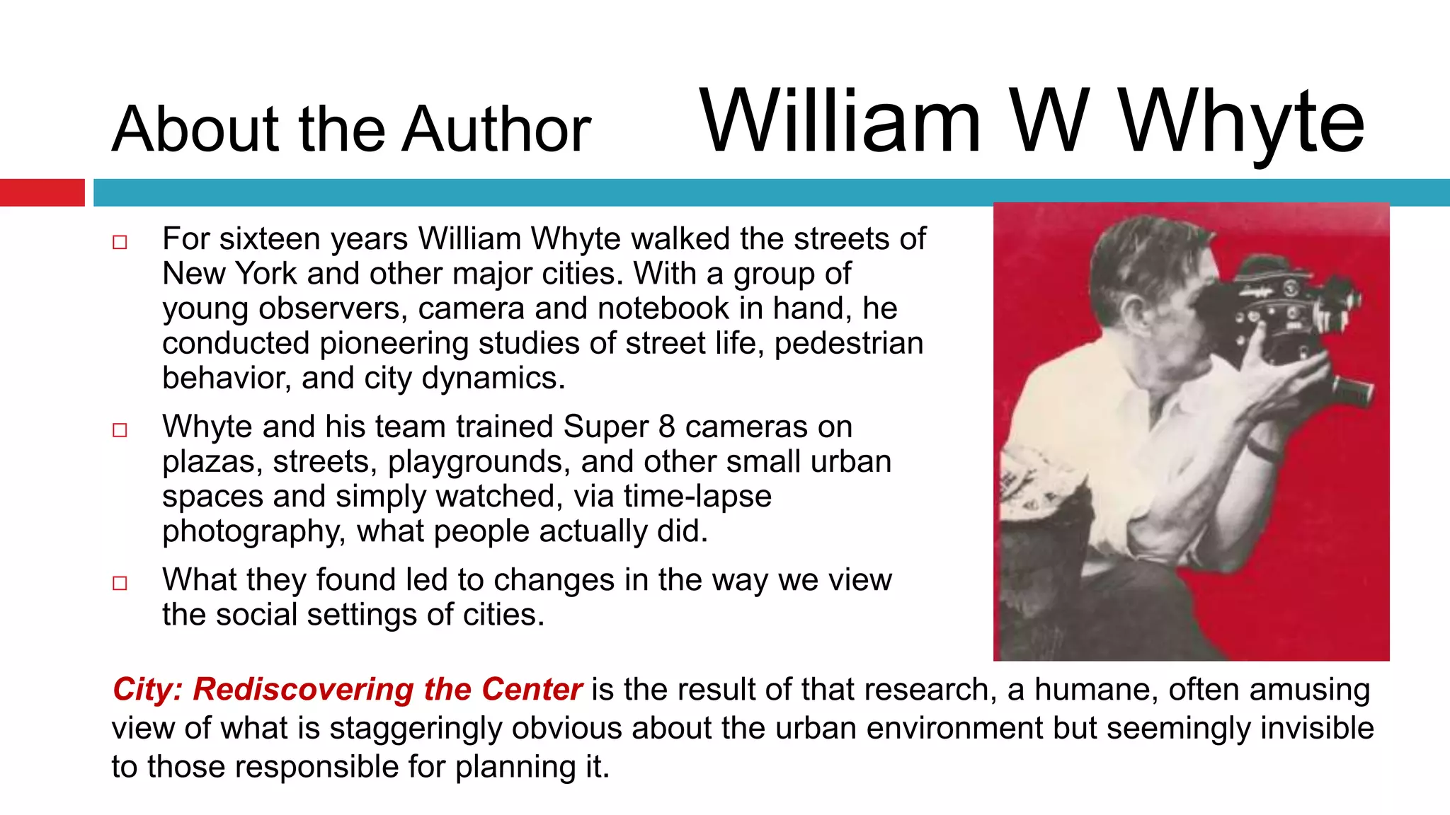 About the Author William W Whyte
 For sixteen years William Whyte walked the streets of
New York and other major cities. With a group of
young observers, camera and notebook in hand, he
conducted pioneering studies of street life, pedestrian
behavior, and city dynamics.
 Whyte and his team trained Super 8 cameras on
plazas, streets, playgrounds, and other small urban
spaces and simply watched, via time-lapse
photography, what people actually did.
 What they found led to changes in the way we view
the social settings of cities.
City: Rediscovering the Center is the result of that research, a humane, often amusing
view of what is staggeringly obvious about the urban environment but seemingly invisible
to those responsible for planning it.
 