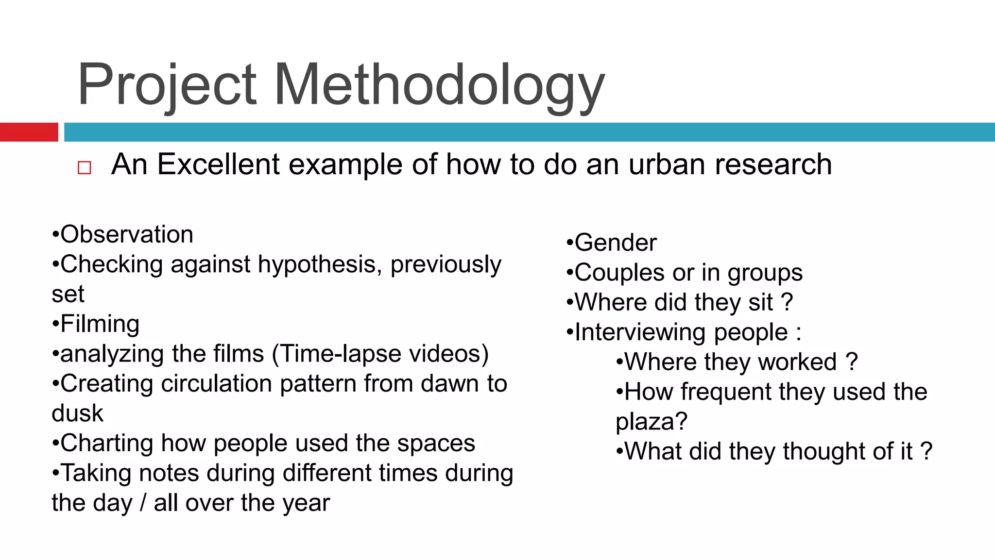 Project Methodology
 An Excellent example of how to do an urban research
•Observation
•Checking against hypothesis, previously
set
•Filming
•analyzing the films (Time-lapse videos)
•Creating circulation pattern from dawn to
dusk
•Charting how people used the spaces
•Taking notes during different times during
the day / all over the year
•Gender
•Couples or in groups
•Where did they sit ?
•Interviewing people :
•Where they worked ?
•How frequent they used the
plaza?
•What did they thought of it ?
 