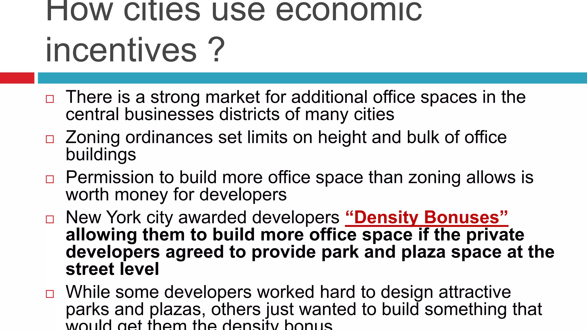 How cities use economic
incentives ?
 There is a strong market for additional office spaces in the
central businesses districts of many cities
 Zoning ordinances set limits on height and bulk of office
buildings
 Permission to build more office space than zoning allows is
worth money for developers
 New York city awarded developers “Density Bonuses”
allowing them to build more office space if the private
developers agreed to provide park and plaza space at the
street level
 While some developers worked hard to design attractive
parks and plazas, others just wanted to build something that
 