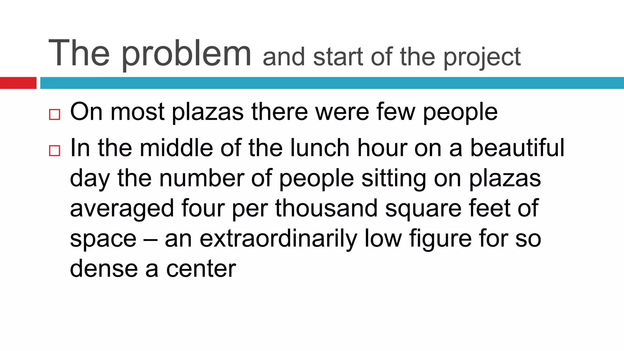 The problem and start of the project
 On most plazas there were few people
 In the middle of the lunch hour on a beautiful
day the number of people sitting on plazas
averaged four per thousand square feet of
space – an extraordinarily low figure for so
dense a center
 