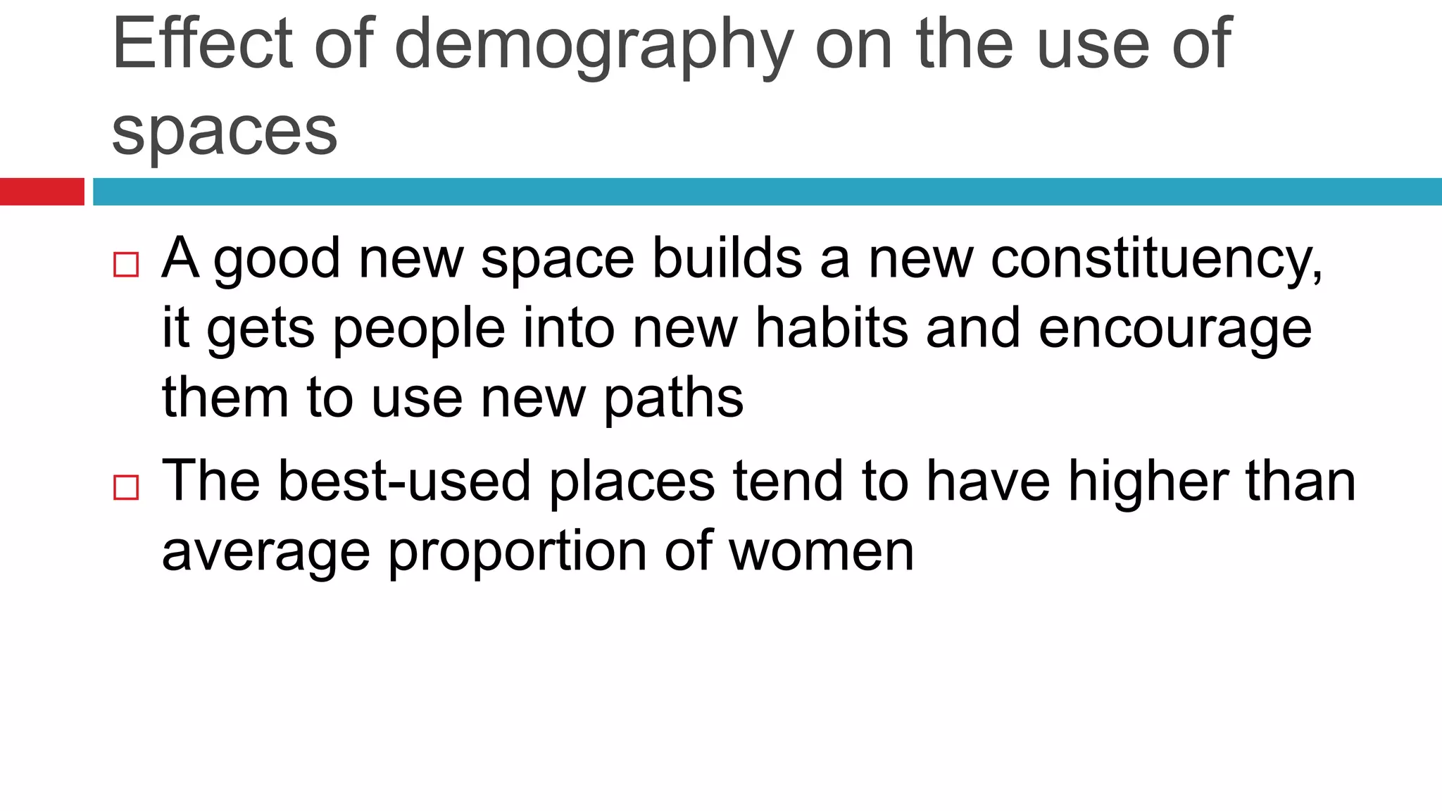 Effect of demography on the use of
spaces
 A good new space builds a new constituency,
it gets people into new habits and encourage
them to use new paths
 The best-used places tend to have higher than
average proportion of women
 