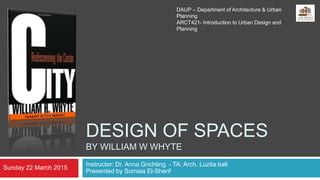 DESIGN OF SPACES
BY WILLIAM W WHYTE
Instructor: Dr. Anna Grichting - TA: Arch. Luzita ball
Presented by Somaia El-Sherif
Sunday 22 March 2015
DAUP – Department of Architecture & Urban
Planning
ARCT421- Introduction to Urban Design and
Planning
 