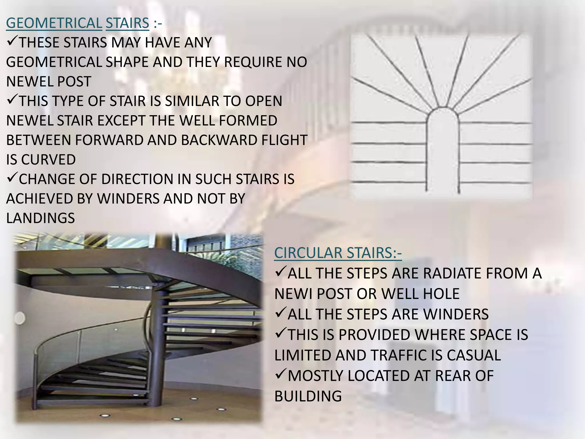 GEOMETRICAL STAIRS :-
THESE STAIRS MAY HAVE ANY
GEOMETRICAL SHAPE AND THEY REQUIRE NO
NEWEL POST
THIS TYPE OF STAIR IS SIMILAR TO OPEN
NEWEL STAIR EXCEPT THE WELL FORMED
BETWEEN FORWARD AND BACKWARD FLIGHT
IS CURVED
CHANGE OF DIRECTION IN SUCH STAIRS IS
ACHIEVED BY WINDERS AND NOT BY
LANDINGS

                                 CIRCULAR STAIRS:-
                                 ALL THE STEPS ARE RADIATE FROM A
                                 NEWI POST OR WELL HOLE
                                 ALL THE STEPS ARE WINDERS
                                 THIS IS PROVIDED WHERE SPACE IS
                                 LIMITED AND TRAFFIC IS CASUAL
                                 MOSTLY LOCATED AT REAR OF
                                 BUILDING
 