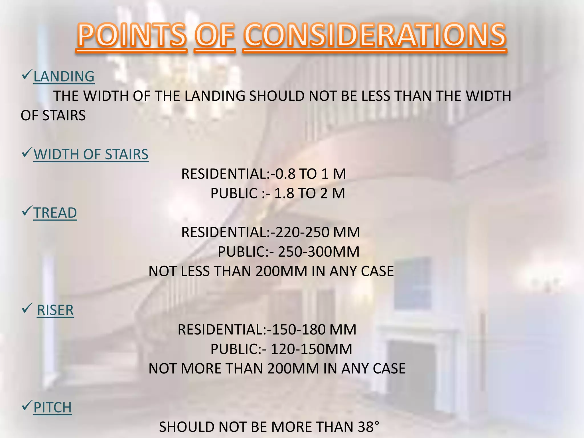 LANDING
     THE WIDTH OF THE LANDING SHOULD NOT BE LESS THAN THE WIDTH
OF STAIRS

WIDTH OF STAIRS
                     RESIDENTIAL:-0.8 TO 1 M
                         PUBLIC :- 1.8 TO 2 M
TREAD
                    RESIDENTIAL:-220-250 MM
                         PUBLIC:- 250-300MM
                NOT LESS THAN 200MM IN ANY CASE

 RISER
                   RESIDENTIAL:-150-180 MM
                       PUBLIC:- 120-150MM
                NOT MORE THAN 200MM IN ANY CASE

PITCH
                   SHOULD NOT BE MORE THAN 38°
 