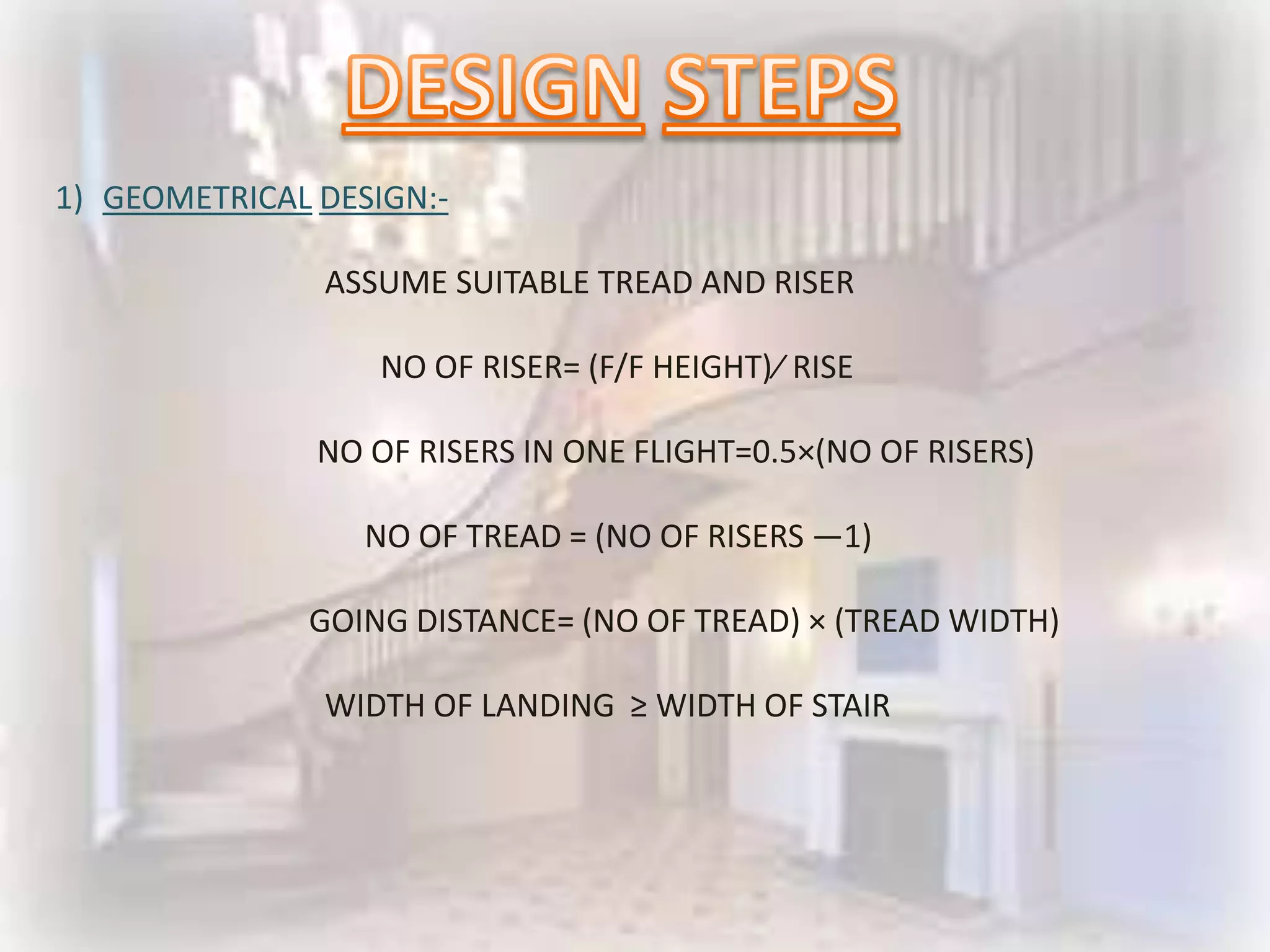 1) GEOMETRICAL DESIGN:-

               ASSUME SUITABLE TREAD AND RISER

                   NO OF RISER= (F/F HEIGHT)⁄ RISE

               NO OF RISERS IN ONE FLIGHT=0.5×(NO OF RISERS)

                  NO OF TREAD = (NO OF RISERS ―1)

              GOING DISTANCE= (NO OF TREAD) × (TREAD WIDTH)

               WIDTH OF LANDING ≥ WIDTH OF STAIR
 