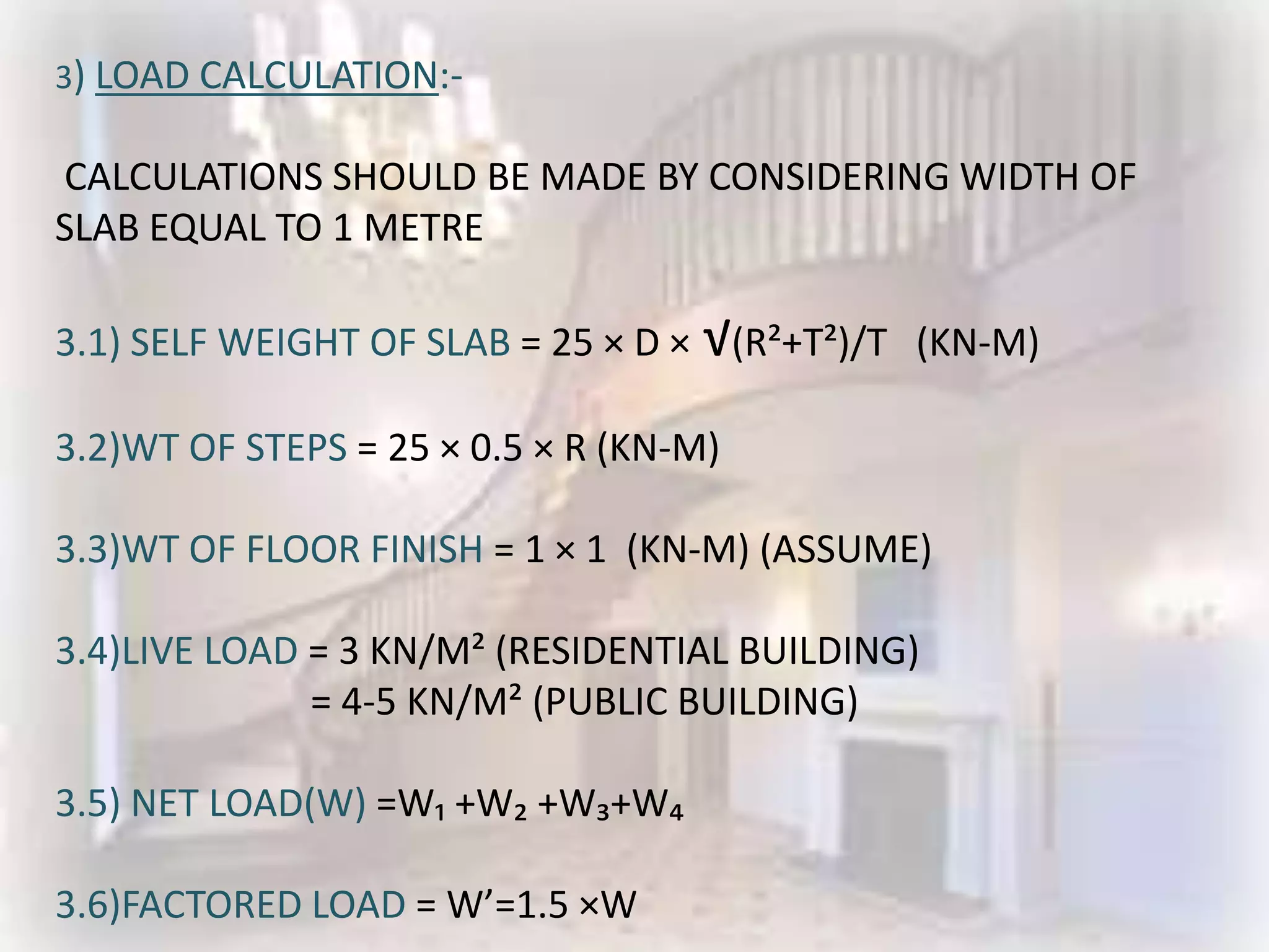 3) LOAD CALCULATION:-

CALCULATIONS SHOULD BE MADE BY CONSIDERING WIDTH OF
SLAB EQUAL TO 1 METRE

3.1) SELF WEIGHT OF SLAB = 25 × D × √(R²+T²)/T (KN-M)

3.2)WT OF STEPS = 25 × 0.5 × R (KN-M)

3.3)WT OF FLOOR FINISH = 1 × 1 (KN-M) (ASSUME)

3.4)LIVE LOAD = 3 KN/M² (RESIDENTIAL BUILDING)
              = 4-5 KN/M² (PUBLIC BUILDING)

3.5) NET LOAD(W) =W₁ +W₂ +W₃+W₄

3.6)FACTORED LOAD = W’=1.5 ×W
 